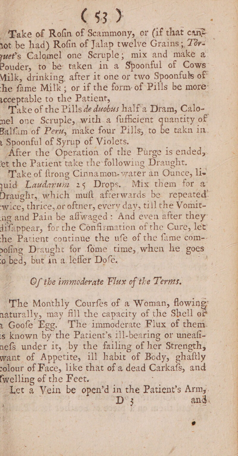 Take of Rofin of Scammony, or (if that cant yuet’s Calgmel one Scruple; mix and make a Pouder, to be taken in a Spoonful of Cows Milk, drinking after it one or two Spoonfuls of scceptable to the Patient, “Take of the Pills de duobus half'a Dram, Calo- mel one Scruple, with a fufficient quantity of Balfim of Peru, make four Pills, to be takn in. 1 Spoonful of Syrup of Violets. After the Operation of the Purge is ended). et the Patient take the following Draught. Take of ftrong Cinnamon. water an Ounce, lis yuid Laudarum 25 Drops. Mix them for a’ Draught, which muft afterwards be repeated’ -wice, thrice, or oftner, every day, till the Vomit- difappear, for the Confirmation of the Cure, let he Patient continue the ule of the fame com-- q D&gt; oO ‘ ‘o bed, but in a lefler Dofe. Of the immoderate Flux of the Terms. The Monthly Courfes of a Woman, flowing: naturally, may fll the capacity of the Shell of 2 Goofe Egg. The immoderate Flux of them. is known by the Patient’s ill-bearing or uneafi- nefs under it, by the failing of her Strength, want of Appetite, ill habit of Body, ghaftly solour of Face, like that of a dead Carkafs, and fwelling of the Feet. Let a Vein be open’d in the Patient’s Arm;. | yh one Siac and: e