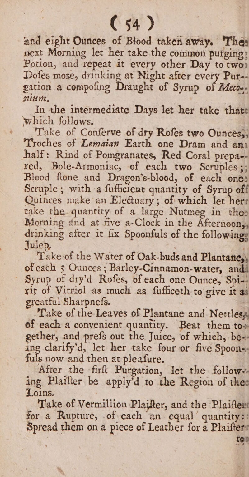 and eight Ounces of Blood taken away. 'Thas next Morning let her take the common purging: Potion, and repeat it every other Day to two Dofes moze, drinking at Night after every Pur-- gation a compofing Draught of Syrup of Meco.. nium. In the intermediate Days let her take thatt which follows. Take of Conferve of dry Rofes two Ounces,, Troches of Lemaian Earth one Dram and ani half: Rind of Pomgranates, Red Coral prepa-- red, Bole-Armoniac, of each two Scruples;; Blood ftone and Dragon’s-blood, of each ones Scruple; with a fuficiert quantity of Syrup off Quinces make an Ele@uary ; of which let herr take the quantity of a large Nutmeg in thes Morning and at five a-Clock in the Afternoon,, drinking aiter it fx Spoonfuls of the followings Julep, | ‘Take of the Water of Oak-buds and Plantane,, of each 3 Ounces ; Barley-Cinnamon-water, an - Syrup of dry’d Rofes, of each one Ounce, Spi-) rit of Vitriol as much as fufhceth to give it aa greatful Sharpnefs. : i Take of the Leaves of Plantane and. Nettles, of each a convenient quantity. Beat them tow gether, and prefs out the Juice, of which, be: ang clarify’d, let her take four or five Spoon: fuls now and then at pleafure. After the firft Purgation, let the follow-- ing Plaifter be apply’d to the Region of thee bhi ae ee Take of Vermillion Plaifter, and the Plaifters for a Rupture, of each “an equal’ quantity:: Spread them on a piece of Leather for a Plaifterr too