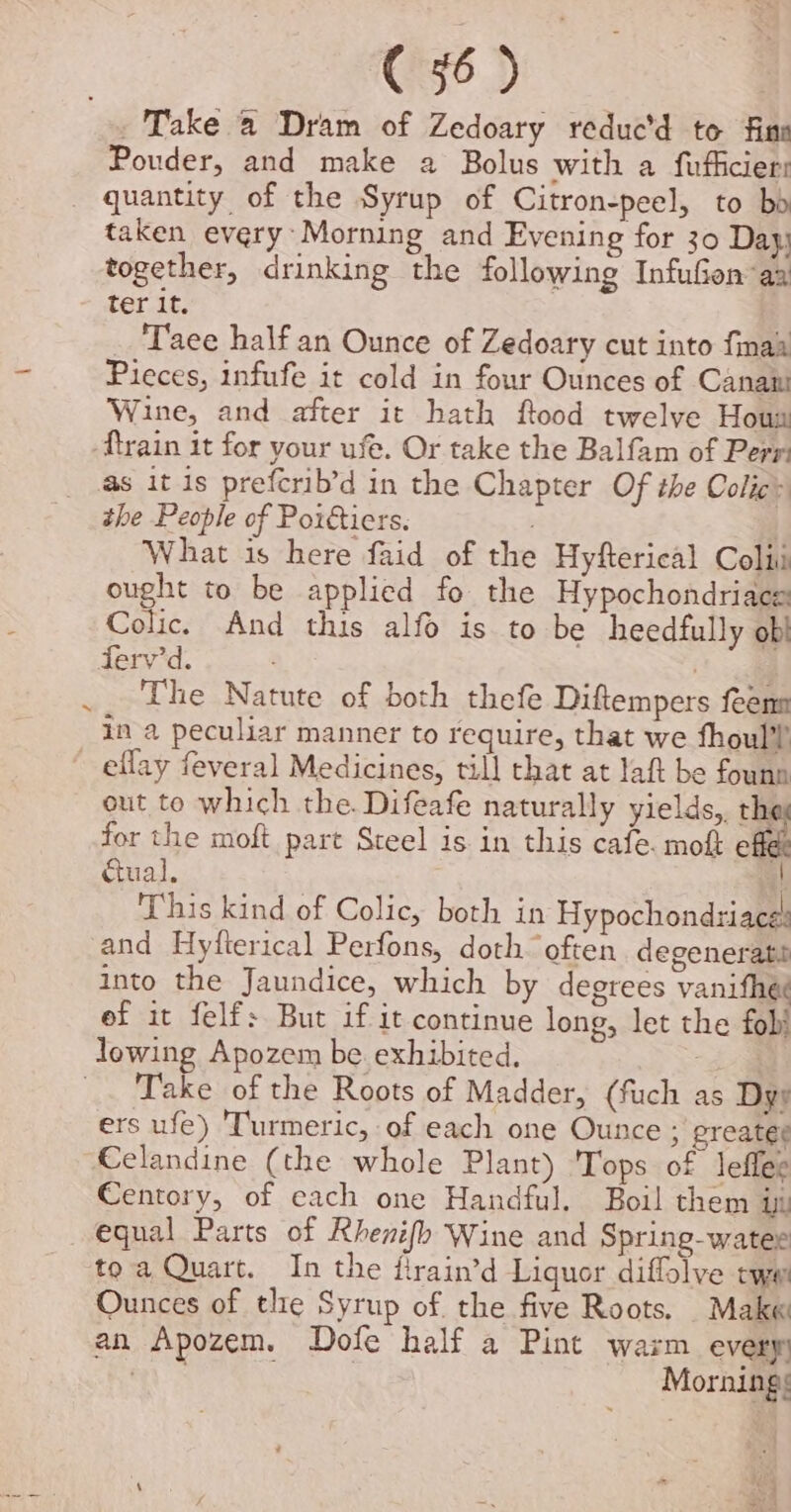 = ie) Take a Dram of Zedoary reduc’d to fins Pouder, and make a Bolus with a fufficiers taken every Morning and Evening for 30 Day together, drinking the following InfuGen aa ter it. Taee half an Ounce of Zedoary cut into finaa Pieces, infufe it cold in four Ounces of Canani Wine, and after it hath ftood twelve Houm ‘ftrain it for your use. Or take the Balfam of Perr: the People of Poitiers. | What is here faid of the Hyfterical Colit ought to be applied fo the Hypochondriace Colic. And this alfo is to be heedfully ob ferv'd. : The Natute of both thefe Diftempers feenn in a2 peculiar manner to require, that we fhoul?’ out to which the. Difeafe naturally yields,. thi for the moft part Steel is in this cafe. mo of cual. } This kind of Colic, both in Hypochondriace and Hyfterical Perfons, doth often degenerati into the Jaundice, which by degrees vanifhe¢ ef it felf: But if it continue long, let the fob Take of the Roots of Madder, (fuch as Dys ers ufe) Turmeric, of each one Ounce ; greatee Celandine (the whole Plant) 'Tops of leflee Centory, of each one Handful. Boil them in toa Quart. In the firain’d Liquor diffolve tye Ounces of tlie Syrup of the five Roots. Make an Apozem. Dofe half a Pint warm every A | Mornings