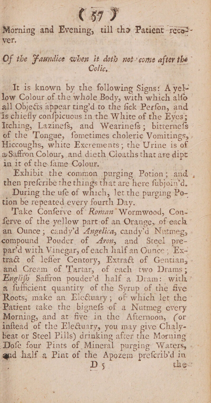 [ ay ver, ; te Of the Faundice when it doth not-come after the Colic, te It is known by the following Signs: A yel- low Colour of the whole Body, with which alfo all Objecis appear ting’d to the fick Perfon, and is chiefly confpicuous 1n the White of the Eyes; Itching, Lazinefs, and Wearinefs; bitternefs of the Tongue, fometimes choleric Vomitings, . Hiccoughs, white Excrements; the Urine is of aw Saffron Colour, and dieth Cloaths that are dipt in it of the fame Colour, then prefcribe the things that are here fubjoin’d. During the ufe of whiali let the purging Po- tion be repeated every fourth Day. Take Conferve of Roman* Wormwood, Con-- ferve of the yellow part of an Orange, of-each an Ounce; candy’d Angelica, candy’d Nutmeg, » compound Pouder of ron, and Steel pre- pard with Vinegar, of each halfan Ounce; Ex~ tra of lefier Centory, Extra&amp; of Gentian, and Cream of Tartar, of each two Drams; a fuincient quantity of the Syrup of the five Patient take the bignefs of a Nutmeg every Morning, and at five in the Afternoon, (or inftead of the Electuary, you may give Chaly- - Beat or Steel Pills) drinking after the Moruing o apd half a Pint of the Apozem preferib’d in pees Se a nal FR eS” ae ee