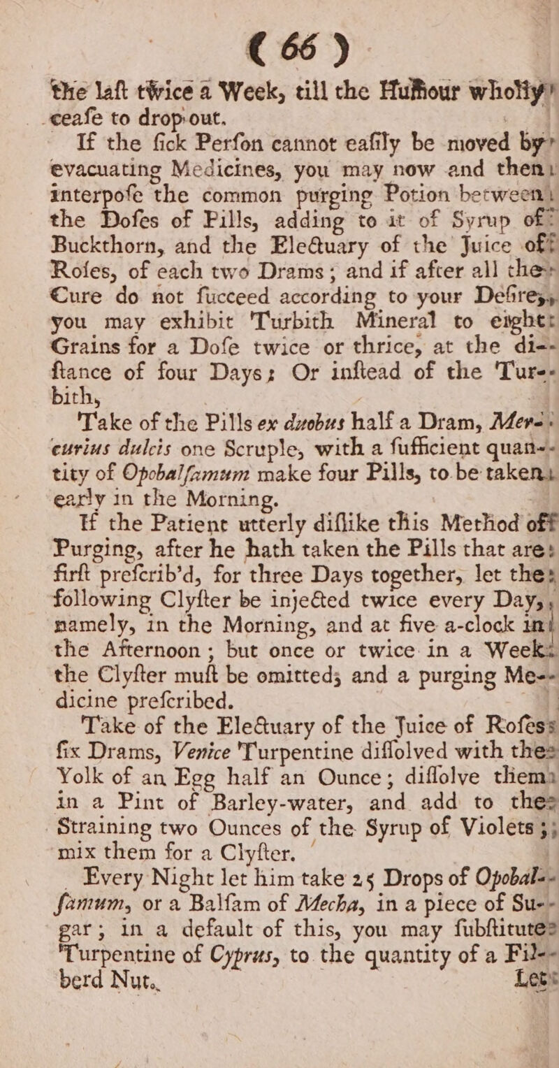 the laft tWice a Week, till the Hufiour wholiy’ _ceafe to drop-out. oe If the fick Perfon cannot eafily be moved by evacuating Medicines, you may now and theny interpofe the common purging Potion between) the Dofes of Pills, adding to it of Syrup of? Buckthorn, and the Ele@uary of the Juice off Rofes, of each two Drams; and if after all the» €ure do not fucceed according to your Defies, you may exhibit 'Turbith Mineral to engher Grains for a Dofe twice or thrice, at the di-- eee of four Days: Or inflead of the 'Tur-- ith, | Take of the Pills ex dvebus half a Dram, Mere: eurius dulcis one Scruple, with a fufficient quan-- tity of Opobal/zmum make four Pills, to. be takers early in the Morning. Hf the Patient utterly diflike this Method off Purging, after he hath taken the Pills that are: firft prefcrib’d, for three Days together, let thes following Clyfter be inje&amp;ted twice every Day,, namely, in the Morning, and at five a-clock un} the Afternoon ; but once or twice in a Weeki the Clyfter muft be omitted; and a purging Me-- dicine prefcribed. . Take of the EleQuary of the Juice of Rofess fix Drams, Venice Turpentine diflolved with thes Yolk of an Ege half an Ounce; diflolve thema in a Pint of Barley-water, and add to thes | Straining two Ounces of the Syrup of Violets ;; mix them for a Clyfter. | , _ Every Night let him take 25 Drops of Opobal-- fanum, or a Balfam of Mecha, in a piece of Su-- gar; in a default of this, you may fubfticute? Turpentine of Cyprus, to the quantity of a Fil-- berd Nut.. Lets