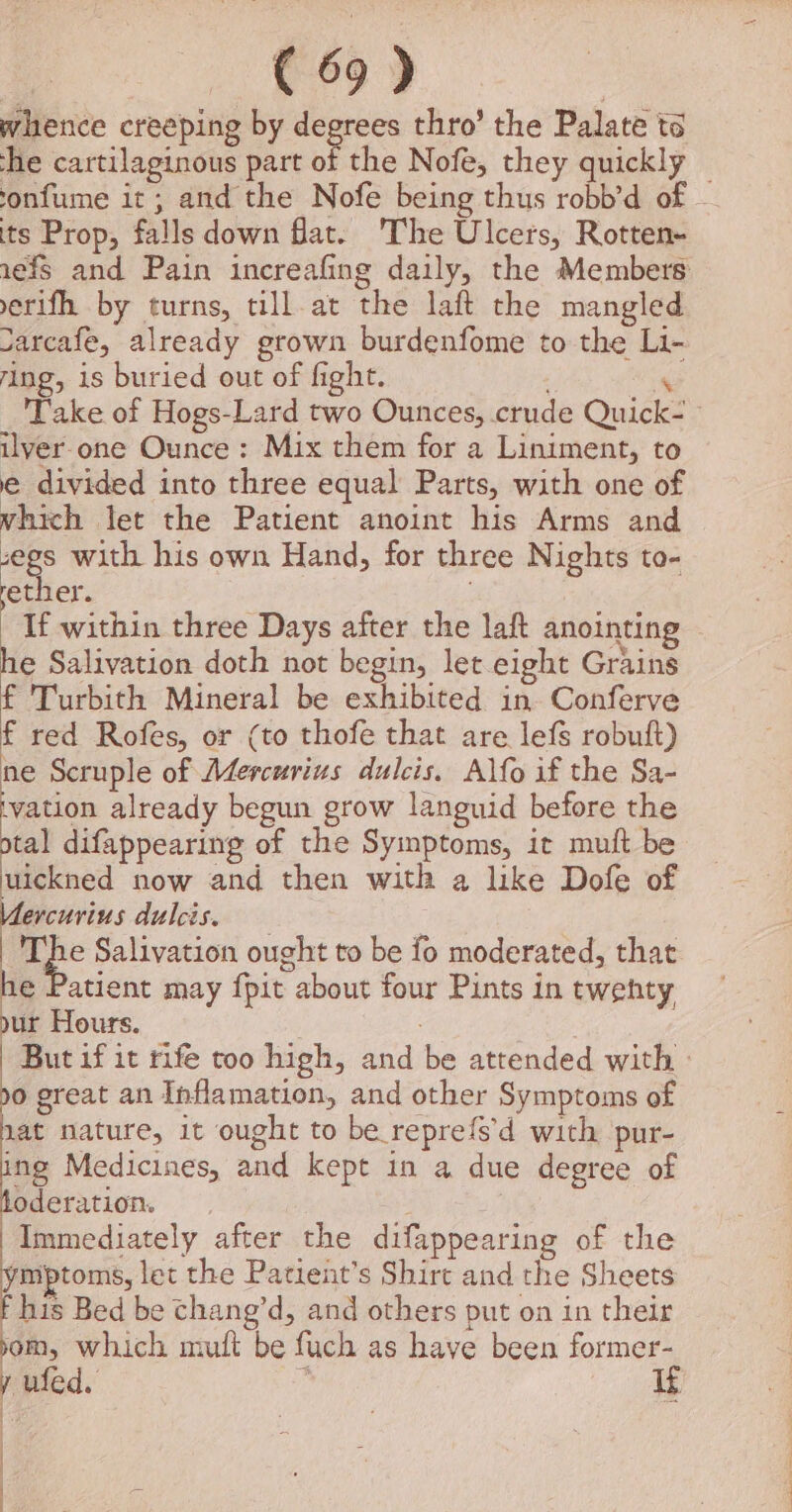 eo” | whence creeping by co thro’ the Palate ts he cartilaginous part of the Nofe, they quickly | onfume it; and the Nofe being thus robb’d of - its Prop, falls down flat. The Ulcers, Rotten- 1efs and Pain increafing daily, the Members erifh by turns, till.at the laft the mangled Jarcafe, already grown burdenfome to the Li- ring, is buried out of fight. % Take of Hogs-Lard two Ounces, crude Quick- » ilver one Ounce: Mix them for a Liniment, to e divided into three equal Parts, with one of which let the Patient anoint his Arms and ee with his own Hand, for three Nights to- ether. ; | If within three Days after the laft anointing he Salivation doth not begin, let eight Grains f 'Turbith Mineral be exhibited in Conferve f red Rofes, or (to thofe that are lefs robuft) ne Seruple of Mdercurius dulcis. Alfo if the Sa- vation already begun grow languid before the tal difappearing of the Symptoms, it mutt be dielened now and then with a like Dofe of Vlercurius dulcis. : qpe Salivation ought to be fo moderated, that he Patient may fpit about four Pints in twenty nur Hours. | But if it rife too high, and be attended with - o great an Inflamation, and other Symptoms of nat nature, it ought to be reprefs’d with pur- ing Medicines, and kept in a due degree of oderation. hae Immediately after the difappearing of the ymptoms, let the Patient’s Shirt and the Sheets his Bed be chang’d, and others put on in their om which muft be fuch as have been former- y ufed. h if | | } |