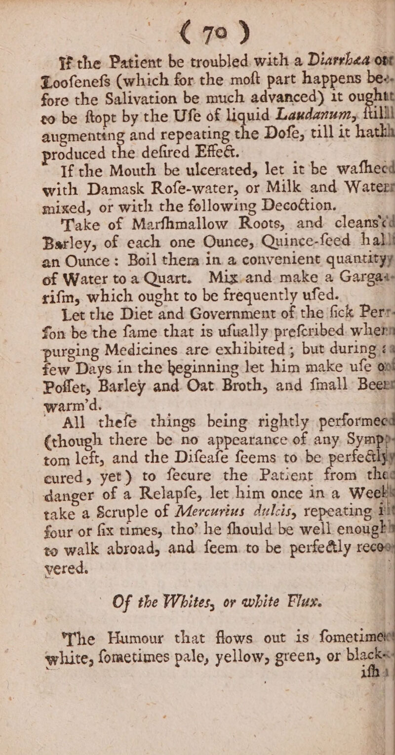 J € 79) Ui the Patient be troubled. with a Diarrhea ont Loofenefs (which for the moft part happens bee. fore the Salivation be much advanced) 1t oughtt to be ftopt by the Ufe of liquid Laxdanum, iulll augmenting and repeating the Dofe, till it hathh produced the defired Effed. If the Mouth be ulcerated, let it be wafhecd with Damask Rofe-water, or Milk and Waterr mixed, or with the following Decoétion. Take of Marfhmallow Roots, and cleans'¢d Barley, of each one Ounce, Quince-feed hall an Ounce: Boil ther in a convenient quantityy of Water toa Quart. Mix and make a Gargaa rifm, which ought to be frequently ufed. Let the Diet and Government of the fick Perr- fon be the fame that is ufually prefcribed. whern ‘purging Medicines are exhibited ; but during £2 few Days in the keginning let him make ufe ° Poffer, Barley and Oat. Broth, and fmall Bee warm’d.  All thefe things being rightly performed (though there be no appearance of any Sympp ‘tom left, and the Difeafe feems to be perfedél cured, yet) to fecure the Patient from the danger of a Relapfe, let him once in a Weel take a Scruple of Mercurius dulcis, repeating ¥ four or fix times, tho’ he fhould be well enough to walk abroad, and feem. to be perfedly reece vered. } Of the Whites, or white Flux. The Humour that flows out is fometime white, fometimes pale, yellow, green, or blacks ‘ ifh 4