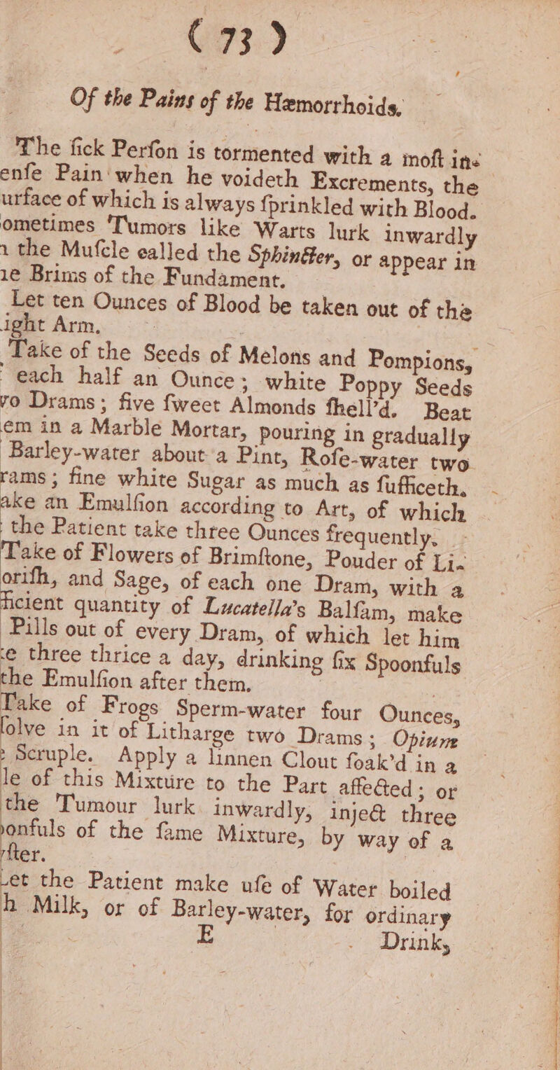 5 8) Of the Pains of the Hemorrhoids, The fick Perfon is tormented with a inoft ine enfe Pain when he voideth Excrements, the urface of which is always {prinkled with Blood. ometimes ‘Tumors like Warts lurk inwardly 1 the Mufcle ealled the Sphinéer, or appear in 1e Brims of the Fundament. Let ten Ounces of Blood be taken out of the ight Arm. each half an Ounce; white Poppy Seeds vo Drams; five fweet Almonds thell’d, Beat em in a Marble Mortar, pouring in gradually ‘Barley-water about’a Pint, Rofe-water two rams; fine white Sugar as much as fufficeth, ake an Emulfion according to Art, of which the Patient take three Ounces frequently, Take of Flowers of Brimftone, Pouder of Li. orifh, and Sage, of each one Dram, with a ficient quantity of Lucatella’s Balfam, make Pulls out of every Dram, of which let him e three thrice a day, drinking fix Spoonfuls the Emulfion after them, : . Pake of Frogs Sperm-water four Ounces, lolve in it of Litharge two Drams ; Opium &gt; Scruple. Apply a linnen Clout foak’d in a le of this Mixture to the Part affe@ed; or the Tumour lurk inwardly, inje&amp; three a? of the fame Mixture, by way of a ricer. -et the Patient make ufe of Water boiled h Milk, or of Barley-water, for ordinary ee x E | . &gt; Drinks