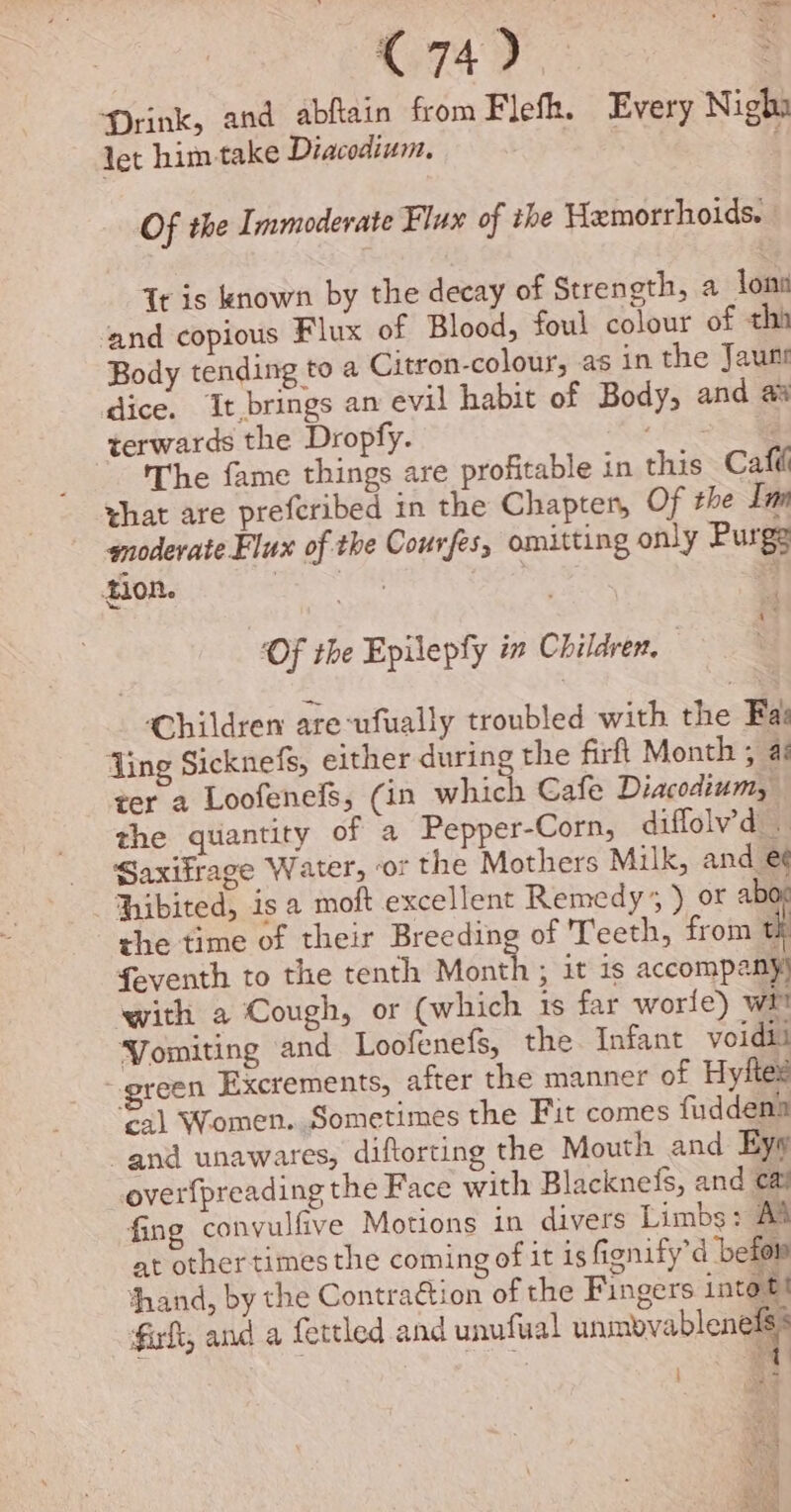 C74). Drink, and abflain from Flefk. Every Nigha let him take Diacodium. é Of the Immoderate Flux of the Hemorrhoids. | Tt is known by the decay of Strength, a lon ‘and copious Flux of Blood, foul colour of thi Body tending to a Citron-colour, as in the Jaunt dice. It brings an evil habit of Body, and terwards the Dropfy. Le a The fame things are profitable in this Calli hat are prefcribed in the Chapter, Of the Lun moderate Flux of the Courfes, omitting only Purge tion. | : ‘Of the Epilepfy in Children. Children are-ufually troubled with the Fas ‘Ling Sicknefs, either during the firft Month ; a: ter a Loofenefs, (in which Cafe Diacodium, the quantity of a Pepper-Corn, diffolv’d . Saxifrage Water, or the Mothers Milk, and e¢ hibited, is a moft excellent Remedy’, ) or abo. the time of their Breeding of Teeth, from ‘ feventh to the tenth Month ; it is accompany) with a Cough, or (which 1s far worle) wh Vomiting and Loofenefs, the Infant voidii - green Excrements, after the manner of Hyftex cal Women. Sometimes the Fit comes fuddena and unawares, diftorting the Mouth and Ey overfpreading the Face with Blacknefs, and ca fing convulfive Motions in divers Limbs: AS at other times the coming of it is fignify’d ‘befor thand, by the Contra€tion of the Fingers intott fal, and a fettled and unufual unmovablentls |