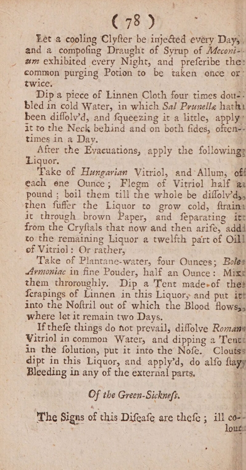 Let a cooling Clyfter be injected every Day; , and a compofing Draught of Syrup of Meconi-.. am exhibited every Night, and preferibe the: common purging Potion to be taken once or: twice. ee Dip a piece of Linnen Cloth four times dou-: bled in cold Water, in which Sal Prunelle hathi been diffolv’d, and fqueezing it a little, apply” at to the Neck behind and on both fides, often-- times in a Day. ; After the Evacuations, apply the followings Liquor. : . ‘Fake of Hungarian Vitriol, and-Allum;. off each ene Ounce; Flegm of Vitriol half a: ~ pound ; boil them till the whole be diffoly’d,, then fuffer the Liquor to grow cold, ftraina it through brown Paper, and feparating itt from the Cryftals that now and then arife, addi to the remaining Liquor a twelfth part of Oil! of Vitriol: Or rather, — Take of Plantane-water, four Ounces; Boles Srmoniac in fine Pouder, half an Ounce: Mixe them throroughly. Dip a Tent made-of thet {crapings of Linnen in this Liquor, and put itt into the Noftril out of which the Blood flowss, where let it remain two Days. + Afthefe things do not prevail, diflolve Romans Vitriol in common Water, and dipping a Tentt in the folution, put it into the Nofe. Cloutss dipt in this Liquor, and apply’d, do alfo flayy Bleeding in any of the external parts, i Of the Green-Sicknefs. Pe The Signs of this Difeafe are thefe ; ill co-- cay ans out , |