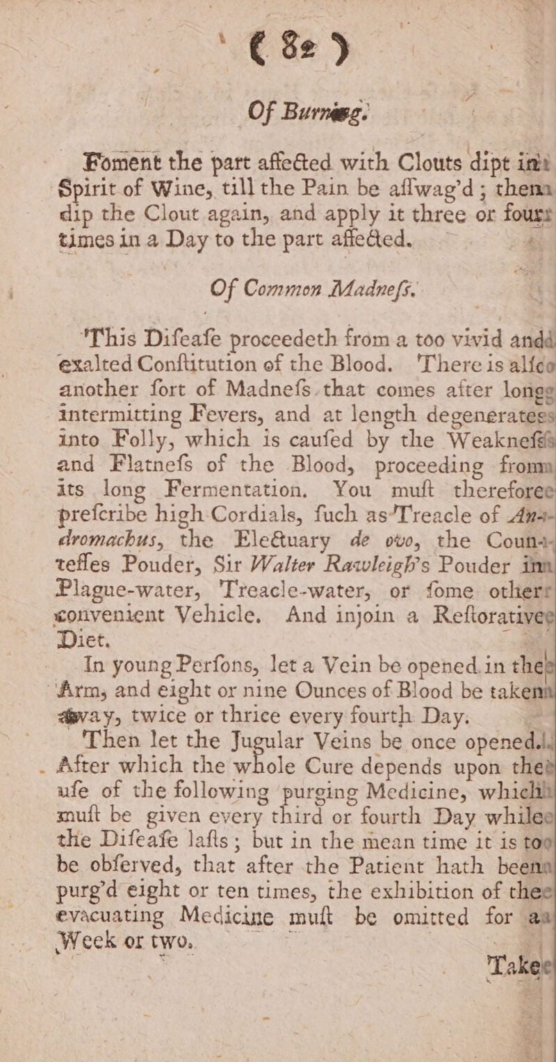 '€8e) Of Burnagg: Foment the part affeGted with Clouts dipt imi Spirit of Wine, till the Pain be aflwag’d; thema dip the Clout again, and apply it three or fouss 7 —A times in a Day to the part affeded. ie Of Common Madnefs.. This Difeafe proceedeth from a too vivid andd exalted Conftitution of the Blood. There is alf¢ce another fort of Madnefs.that comes after longe intermitting Fevers, and at length degenerategs into Folly, which is caufed by the Weaknefté and Flatnefs of the Blood, proceeding froma ats long Fermentation. You muft thereforee preferibe high Cordials, fuch as’Treacle of An-- dromachus, the Ele@uary de ovo, the Couns tefles Pouder, Sir Walter Rawleigh’s Pouder ina Plague-water, Treacle-water, or fome otherr xonvenient Vehicle. And injoin a Reftorativee Diet. ! In young Perfons, let a Vein be opened. in the “Arms; and eight or nine Ounces of Blood be takenn “vay, twice or thrice every fourth Day. = Then let the Jugular Veins be once opened.li . After which the es a Cure depends upon the? ufe of the following purging Medicine, whiclil muit be given every third or fourth Day whilee the Difeafe lafts ; but in the mean time it is too be obferved, that after the Patient hath beens purg’d eight or ten times, the exhibition of thee evacuating Medicine muft be omitted for aa Weekortwo. 9-0 0 | =. | : Takee