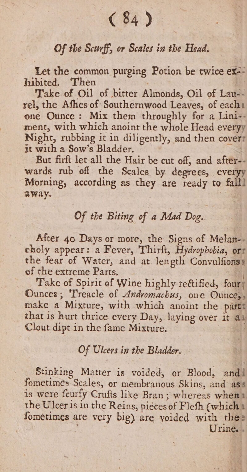 Of the Sceurff, or Scales in the Head. Let the common purging Potion be twice ex-- hibited. Then | Take of Oil of bitter Almonds, Oil of Lau-- rel, the Afhes of Southernwood Leaves, of each one Ounce: Mix them throughly for a Lini-- ment, with which anoint the whole Head everyy Night, rubbing it in diligently, and then covert it with a Sow’s Bladder. : But firft let all the Hair be cut off, and after-- wards rub off the Scales by degrees, everyy Morning, according as they are ready to fall! away. Of the Biting of a Mad Dog. After 40 Days or more, the Signs of Melan-- choly appear: a Fever, Thirft, Hydrophobia, ort the fear of Water, and at length Convulfionss of the extreme Parts, Take of Spirit of Wine highly te&amp;tified, foury Munces; Treacle of Andromachus, one Ounces, make a Mixture, with which anoint the partt that is hurt thrice every Day, laying over it ay Clout dipt in the fame Mixture. Of Ulcers in the Bladder. Stinking Matter is voided, or Blood, andi fometimes Scales, or membranous Skins, and ass is were feurfy Crufts like Bran ; whereas whena the Ulcer is in the Reins, pieces of Flefh (which Yometimes are very big) are yoided with thes ‘ : Urine. .