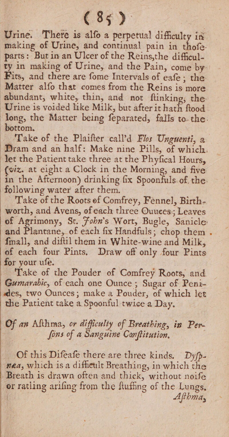 Urine. There is alfo a perpetual difficulty in making of Urine, and continual pain in thofe- parts: Butin an Ulcer of the Reins,the difficul- ‘ty in making of Urine, and the Pain, come by- Fits, and there are fome Intervals of eafe; the Matter alfo that comes from the Reins is more abundant, white, thin, and not ftinking; the: Urine is voided like Milk, but after it hath flood long, the Matter being feparated, falls to- the. bottom. 3 Take of the Plaifter call’d Flos Unguenti, a Dram and an half: Make nine Pills, of which. Yet the Patient take three at the Phyfical Hours, (viz. at eight a Clock in the Morning, and five in the Afternoon) drinking fix Spoonfuls. of. the: following water after them. Take of the Roots of Comfrey, Fennel, Birth- worth, and Avens, ef each three Ouuces; Leaves of Agrimony, St. Fobn's Wort, Bugle, Sanicle: and Plantane, of each fix Handfuls; chop them fal}, and diftil them in White-wine and Milk, of each four Pints, Draw off only four Pints for your ufe. Take of the Pouder of Comfrey Roots, and Gumarabic, of each one Ounce ; Sugar of Peni- es, two Ounces; make a Pouder, of which let the Patient take a. Spoonful twice a Day. ! Of an Afthma, or difficulty of Breathing, in Per. ; fons of a Sanguine Conftitution, Of this Difeafe there are three kinds. Dyfp- nea, which isa difheult Breathing, in which the Breath is drawn often and thick, without noife or ratling arifing from the flufing of the Lungs, { | Afihmay