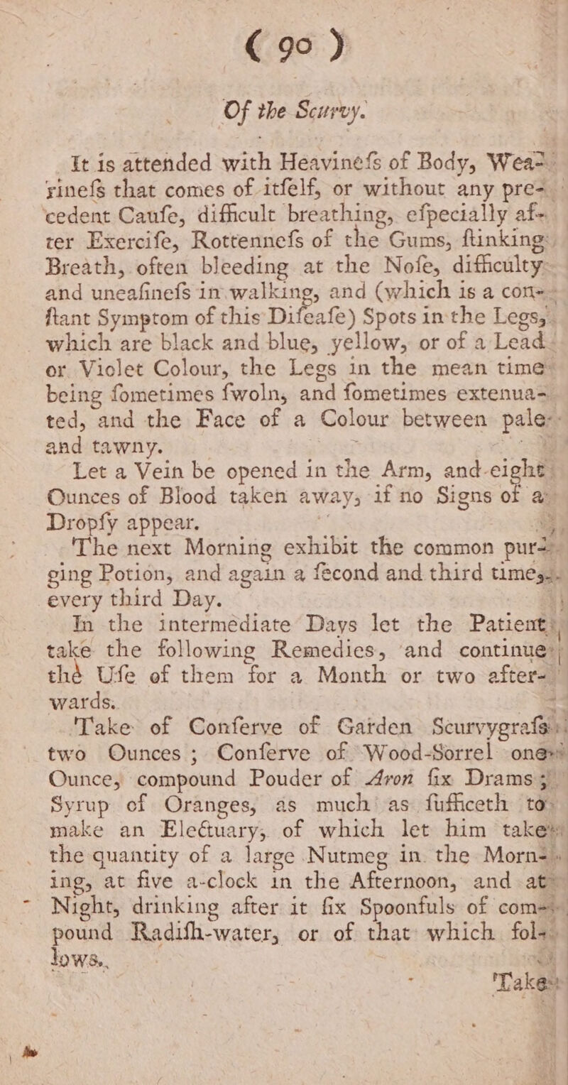 Of the Scurvy. It is attended with Heavinefs of Body, Wea-. yinefg that comes of itfelf, or without any pre- — ter Exercife, Rottennefs of the Gums, ftinking: Breath, often bleeding at the Nofe, difficulty: and uneafinefs in. walking, and (which is a con+~ ftant Symptom of this Difeafe) Spots inthe Legs, . which are black and blue, yellow, or of a Lead or Violet Colour, the Legs in the mean time: being fometimes fwoln, and fometimes extenua- ted, and the Face of a Colour between pale: and tawny. : a Let a Vein be opened in the Arm, and-eight: Ounces of Blood taken away; 1f no Signs of a Dropfy appear. 3 aa The next Morning exhibit the common purs- ging Potion, and again a fécond and third times.- every third Day. +) In the intermediate Days let the Patient), take the following Remedies, ‘and continue?) thé Ufe of them for a Month or two after- wards. : ‘Take of Conferve of Garden Scurvygrafs: two Ounces ; Conferve of “Wood-Sorrel one Ounce, compound Pouder of Aron fix Drams 5 Syrup of Oranges, as much’ as fufficeth to: make an Eledtuary;, of which let him takes the quantity of a large Nutmeg in. the Morn- ing, at five a-clock in the Afternoon, and at Night, drinking after it fix Spoonfuls of com=) pound Radifh-water, or of that which fol- lows, oh ; Takes