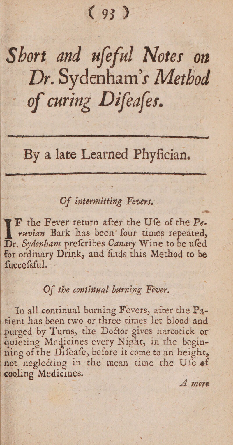 Short and nef Notes ow — Dr. Sydenham’s Method of curing Difeafes. By a late Learned Phyfician. Of intermitting Fevers, WF the Fever return after the Ufe of the Pe- ruvian Bark has been’ four times repeated, Dr. Sydenham prefcribes Canary Wine to be ufed for ordinary Drink, and finds this Method to be fuccefsful. ~ Of the continual burning Fever. In all continual burning Fevers, after the Pa- tient has been two or three times let blood and purged by 'Turns, the Dottor gives narcotick or quieting Medicines every Night, in the begin- ning of the Difeafe, before it come to an height, not neglecting in the mean time the Ufe ef cooling Medicines. | a “4 more