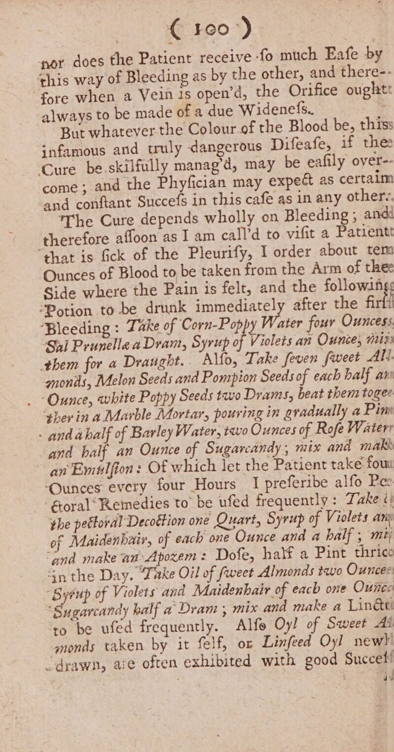 ie RO”) por does the Patient receive -fo much Eafe by ‘this way of Bleeding as by the other, and there-- fore when a Vein is open’d, the Orifice oughtt always to be made of a due Widenefs. . But whatever the Colour.of the Blood be, thiss infamous and truly dangerous Difeafe, if the Cure be skilfully manag’d, may be eafily over-- come; and the Phyfician may expett as certaim and conftant Succefs in this cafe as in any other-. The Cure depends wholly on Bleeding ; andd therefore affoon as I am call’d to vifit a Patientt “that is fick of the Pleurify, I order about tem Ounces of Blood to be taken from the Arm of thee Side where the Pain is felt, and the followings “Potion tobe drunk immediately after the firfi ‘Bleeding : Take of Corn-Pop 4 Ae four Ouncess, ‘561 Prunellaa Dram, Syrup of Violets an Ounce, mii them for a Draught. Alfo, Take feven fweet All. amonis, Melon Seeds and Pompion Seeds of each half an _ Ounce, white Poppy Seeds two Drams, beat them togee. sherin a Marble Mortar, pouring in gradually a Pim - and abalf of Barley Water, two Ounces of Rofe Waterr and balf an Ounce of Sugarcandy, mix and mak an Emtlfion: Of which let the Patient take fou ‘Ounces every four Hours I preferibe alfo Pee éoral’ Remedies to be ufed frequently : Take i phe petforal Decottion one Quart, Syrup of Violets any of Maidenhair, of each one Ounce and a half ; mi ‘and make an-Apoxem: Dofe, half a Pint thrice “gn the Day. “Take Oil of fweet Almonds two Ounces Syéup of Veolets and Maidenhair of each one Ounce ‘Sugarcandy half a Dram , mix and make a Linke: ‘to be ufed frequently. Alfe Oy! of Sweet As ymonds taken by it felf, ox Linfeed Oyl new!) drawn, ave often exhibited with good Succel! ‘ ae } “aid