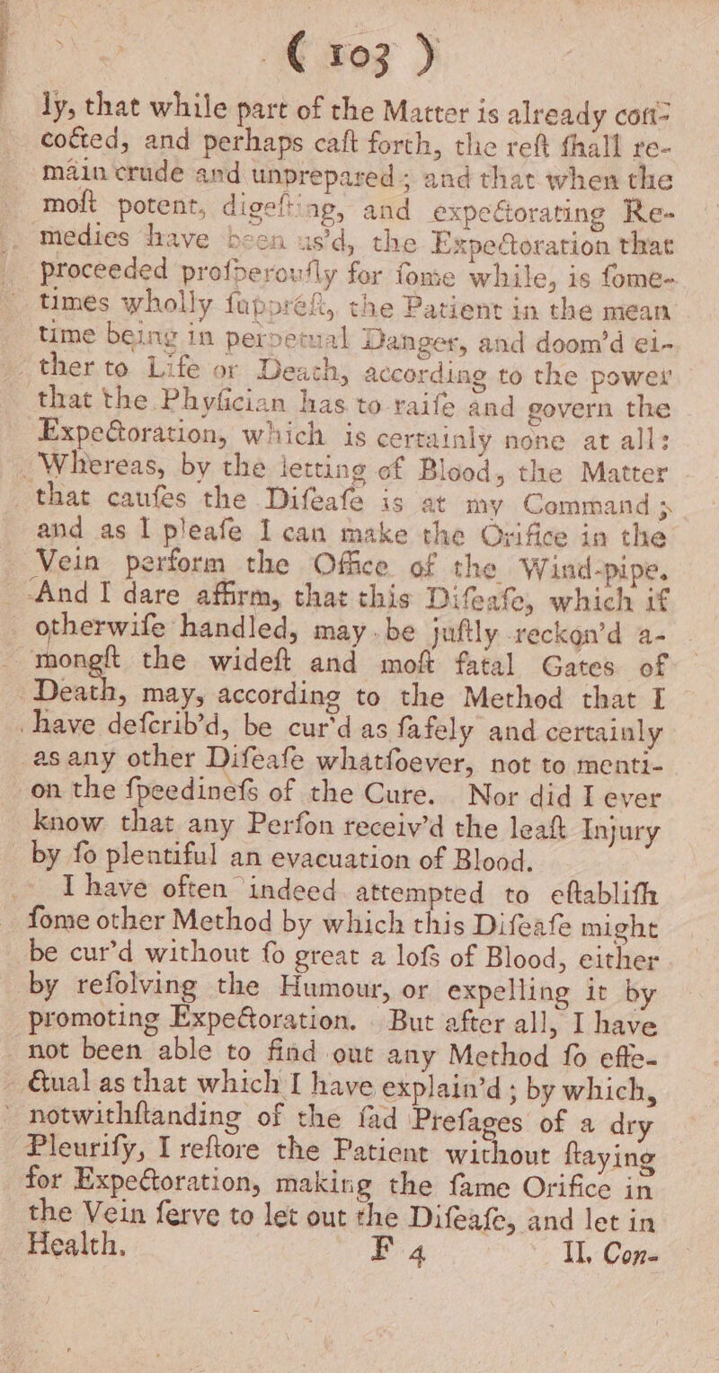 ees ) ly, that while part of the Matter is already coft- cofted, and perhaps caft forth, the reft fhall re- main crude and unprepared ; and that when the moft potent, digeflting, and expecorating Re- medies drave been us’d, the Expetoration that proceeded profperoufly for fome while, is fome- times wholly fuppref, the Patient in the mean time being in perpetual Danger, and doom’d e1- ther to Life or Death, according to the power’ that the Phyfician has to raife and govern the Expeoration, which is certainly none at all: _ Whereas, by the letting of Blood, the Matter that caufes the Difeafe is at my Command &gt; and as I pleafe Ican make the Ovifice in the Vein perform the Office of the W ind-pipe, ‘And I dare affirm, that this Difeafe, which if _ otherwife handled, may.be juftly reckon’d a- mong the wideft and mof fatal Gates of Desh. may, according to the Method that I have deferib’d, be cur'd as fafely and certainly -asany other Difeafe whatfoever, not to menti- on the fpeedinefs of the Cure. Nor did I ever know that any Perfon receiv’d the leaf Injury by fo plentiful an evacuation of Blood. I have often indeed attempted to eftablith fome other Method by which this Difeafe might be cur’d without fo great a lof of Blood, either by refolving the Humour, or expelling it by promoting Expe@oration. But after all, I have not been able to find out any Method fo effe- ~ Qual as that which I have explain’d ; by which, _ notwithftanding of the fad Prefages of a dry Pleurify, I reftore the Patient without faying for Expetoration, making the fame Orifice in the Vein ferve to let out the Difeafe, and let in Health. BE 4 Il, Con-