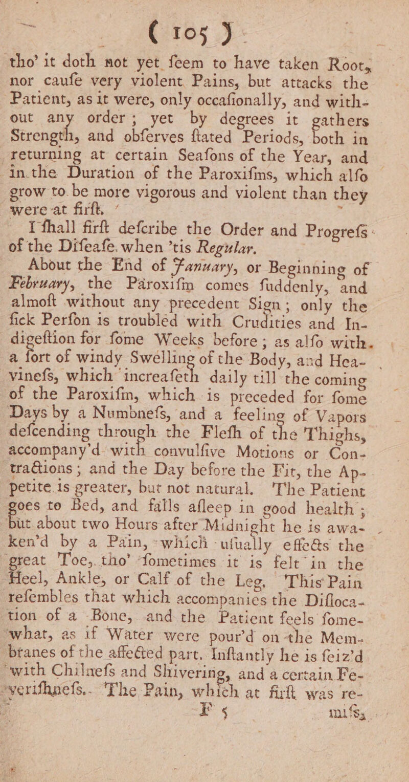 tho’ it doth not yet feem to have taken Root, nor caufe very violent Pains, but attacks the ‘Patient, as it were, only occafionally, and with- out any order; yet by degrees it gathers Strength, and obferves ftated Periods, both in returning at certain Seafons of the Year, and -in.the Duration of the Paroxifins, which alfo grow to. be more vigorous and violent than they were at firft, ’ « _ Yfhall firft defcribe the Order and Progrefs : of the Difeafe. when ’tis Regular. About the End of Fanuary, or Beginning of February, the Paroxifm comes fuddenly, and almoft without any precedent Sign; only the ~ fick Perfon is troubled with Crudities and In- digeftion for fome Weeks before; as alfo with. a fort of windy Swelling of the Body, and Hea- . vinefs, which ‘increafeth daily till the coming of the Paroxifin, which is preceded for fome Days by a Numbnefs, and a feeling of Vapors defcending Caml the Flefh of the Thighs, accompany’d with convulfive Motions or Con- traGions ; and the Day before the Fit, the Ap- petite is greater, but not natural. ‘The Patient oes to Bed, and falls afleep in good health ; Bu about two Hours after Midnight he is awa- ken’d by a Pain, ~whicli ufually effe@s the ‘great Toe,.tho’ ‘fometimes it is felt’ in the Heel, Ankle, or Calf of the Leg, ‘This Pain refembles that which accompanies the Difloca- ‘tion of a Bone, andthe Patient feels fome- “what, as if Water were pour’d on the Mem- btanes of the affected part, Inflantly he is feiz’d “with Chilnefs and Shivering, and a certain Fe- “verifhpefs.. The Pain, which at fir was re- | FE 5 mifsy_. -