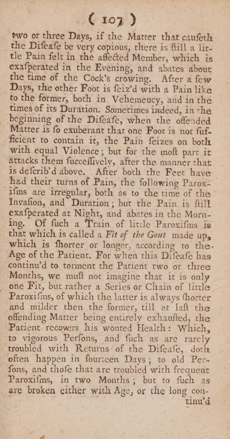 C107) ‘two or three Days, if the Matter that caufeth the Difeafe be very copious, there is fill a lit- tle Pain felt in the affe@ed Member, which is exafperated in the Evening, and abates about the time of the Cock’s crowing. After a few Days, the other Foot is feiz’d with a Pain like to the former, both in Vehemeucy, and in the times of its Duration. Sometimes indeed, in the beginning of the Difeafe, when the offended Matter is fo exuberant that one Foot is not fuf- ficient to contain it, the Pain feizes on both with equal Violence; but for the moft part it attacks them fucceffively, after the manner that is defcrib’d above. After both the Feet have had their turns of Pain, the following Parox- “ifns are irregular, both as to the time of the’ Invafion, and Duration; but the Pain is ftill exafperated at Night, and abates in the Morn- ing. Of fuch a Train of little Paroxifins is that which is called a Fit of the Gout made ups which is fhorter or longer, according to the- Age of the Patient. For when this Difeafe has continu’d to torment the Patient two or three Months, we mult not imagine that it is only one Fit, but rather a Series or Chain of little Paroxifms, of which the latter is always shorter and milder then the former, till at laf the offending Matter being entirely exhaufted, the ‘Patient recovers his wonted Health: Which, to vigorous Perfons, and fuch as are rarely troubled with Returns’ of the Difeafe, doth ‘often happen in fourteen Days; to old Per- fons, and thofe that are troubled with frequent Paroxifms, in two Months; but to fuch as _ are broken either with Age, or the long oy tinu