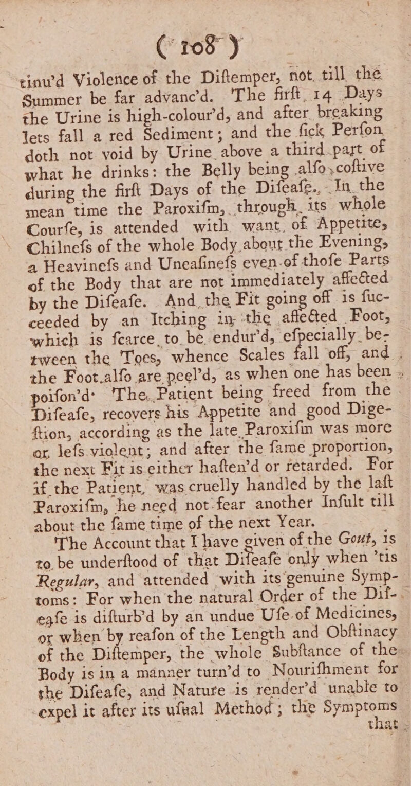 tinwd Violence of the Diftemper, not. till the Summer be far advanc’d. The firft, 14 Days the Urine is high-colour’d, and after breaking lets fall a red Sediment; and the fick Perfon. doth not void by Urine above a third part of what he drinks: the Belly being alfo,,coftive during the firft Days of the Difeafe., Tin. the mean time the Paroxifm, through its whole Courfe, is attended with want, of Appetite, Chilnefs of the whole Body, about the Evening, a Heavinefs and Uneafinefs even-of thofe Parts of the Body that are not immediately affected by the Difeafe. And. the Fit going off is fuc- ceeded by an Itching in the afteGed Foot, which is fearce,to be.endur’d, eff ecially _be- tween the Toes, whence Scales fill off, and . the Foot.alfo are peel’d, as when one has been . poifon’d’ The.,Patient being freed from the - Difeafe, recovers his Appetite and_good Dige- ftion, according as the late. Paroxifm was more or lefs violent; and after the fame proportion, the next Fit is either haften’d or retarded. For af the Patient, was cruelly handled by the laft Paroxifm, he need not-fear another Infult till about the fame time of the next Year. The Account that I have given of the Gout, 1s to. be underftood of that Difeafe only when ’tis Regular, and attended with its‘genuine Symp- toms: For when the natural Order of the Dif-. eqfe is difturb’d by an undue Ufe of Medicines, or when by reafon of the Length and Obftinacy of the Diftemper, the whole Subftance of the Body is in a manner turn’d to N ourifhment for the Difeafe, and Nature is render’d ‘unable to expel it after its ufval Method ; the Symptoms that »