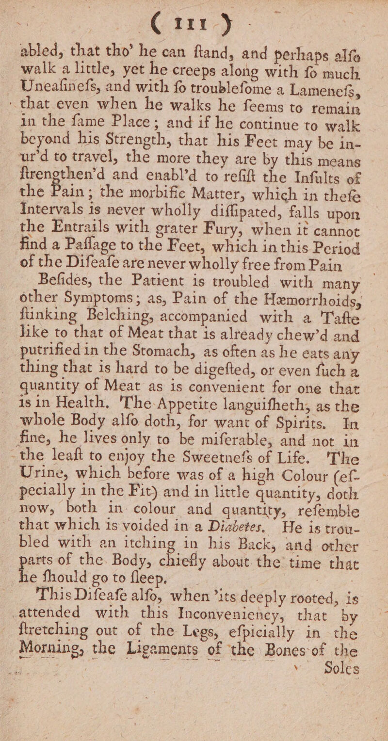 arty oe abled, that tho’ he can ftand, and perhaps alfa walk a little, yet he creeps along with fo much Uneafinefs, and with fo troublefome a Lamenefs, that even when he walks he feems to remain in the fame Place; and if he continue to walk beyond his Strength, that his Feet may be in- ur'd to travel, the more they are by this means firengthen’d and enabl’d to refift the Infults of the Peas the morbifie Matter, which in thefe Intervals is never wholly diflipated, falls upon the Entrails with grater Fury, when it cannot find a Paflage to the Feet, which in this Period of the Difeafe are never wholly free from Pain Befides, the Patient is troubled with many other Symptoms; as, Pain of the Hemorrhoids, fiinking Belching, accompanied with a Tafte hike to that of Meat that is already chew’d and putrified in the Stomach, as often as he eats any thing that is hard to be digefted, or even fuch a quantity of Meat as is convenient for one that isin Health, 'The Appetite languifheth, as the whole Body alfo doth, for want of Spirits. In fine, he lives only to be miferable, and not in -the leaft to enjoy the Sweetnefs of Life. The Urine, which before was of a high Colour (ef- pecially in the Fit) and in little quantity, doth now, both in colour and quantity, refemble - that which is voided in a Diabetes. He is trou- bled with an itching in his Back, and: other arts of the. Body, chiefly about the’ time that t fhould go to fleep. ae This Difeafe alfo, when ’its deeply rooted, is attended with this Inconveniency, that by firetching out of the Legs, efpicially in the Morning, the Ligaments of the Bones 94 98 | ’ oles