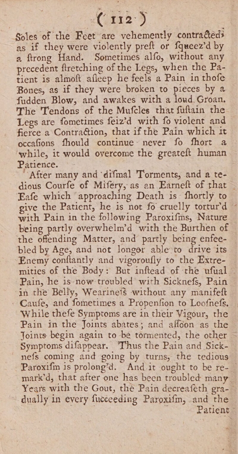 | 112°) Soles of the Feet are vehemently contractéds as if they were violently preft or fqueez’d by a ftrong Hand. Sometimes alfo, without any precedent ftretching of the Legs, when the Pa- tient is almoft afleep he feels a Pain in thofe Bones, as if they were broken to pieces by a fudden Blow, and awakes with a loud. Groan. The 'Tendons of the Mufcles that fuftain the. Legs are fometimes feiz’d with fo violent and fierce a Contra@ion, that if the Pain which it occafions fhould continue~ never fo fhort a while, it would overcome the greateft human Patience. ‘After many and ‘difmal 'Torments, and a te- dious Courfe of Mifery, as ean Earneft of that — Eafe which approaching Death is fhortly to give the Patient, he is not fo cruelly tortur’d ~ with Pain in the following Paroxifms, Nature being partly overwhelm’d with the Burthen of the offending Matter, and partly being enfee- bled by Age, and not longer able:to drive its Enemy conftantly and vigoroufly to the Extre- mities of the Body: But inftead of rhe ufual Pain, he is ‘now troubled with Sicknefs, Pain in the Belly, Wearineié -without any manifeft - Caufe, and fometimes a Propenfion to Loofnefs. While thefe Symptoms are in their Vigour, the Pain in the Joints abates; and affoon as the Joints begin again to -bée tormented, the other Symptoms difappear. ‘Thus the Pain and Sick- nefs coming and going by turns, the tedious Paroxifm is prolong’d. And it ought to be re- — mark’d, that after one has been troubled many. Years with the Gout, thé Pain decreafeth gra-— dually in every fuceeeding Paroxifm, and the . Patient ”