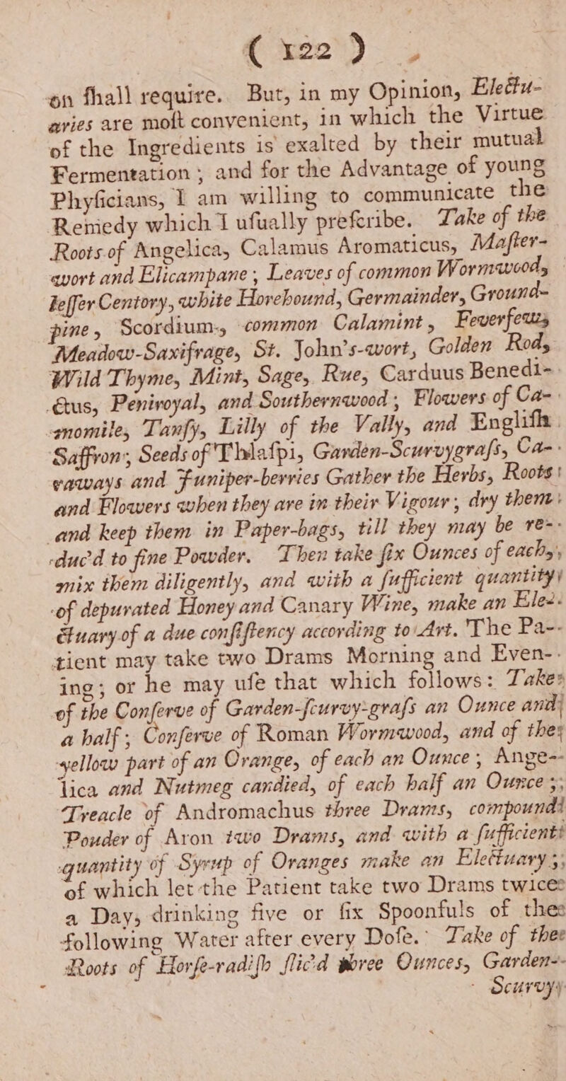 on fhall require. But, in my Opinion, Eledtu- navies are moft convenient, in which the Virtue of the Ingredients is exalted by their mutual Fermentation ; and for the Advantage of young Phyficians, 1 am willing to communicate the Reniedy which I ufually preferibe. Take of the Roots.of Angelica, Calamus Aromaticus, Mafter- avort and Elicampane , Leaves of common Wormwood, keffer Centory, white Horehound, Germainder, Ground- pine, Scordium-, common Calamint, Feverfeuzs Meadow-Saxifrage, St. John’s-wort, Golden Rods Wild Thyme, Mint, Sage, Rue, Carduus Benedi-. Gus, Penivoyal, and Southernwood , Flowers of Ca- gnomile, Tanfy, Lilly of the Vally, and Englifl | Saffion:, Seeds of Thiafpi, Garden-Scurvygrafs, Ca-: vaways and Funiper-berries Gather the Herbs, Roots ' and Flowers when they are in their Vigour, dry thent: and keep them in Paper-bags, till they may be re-- ‘duc to fine Powder. Then take fix Ounces of eachy', mix them diligently, and with a fufficient quantity) -of depurated Honey and Canary Wine, make an Ele. etuary.of a due confiftency according to Art. The Pa-- tient may take two Drams Morning and Even-. ing; or he may ufe that which follows: Takes of the Conferve of Garden-fcurvy-grafs an Ounce and} a half; Conferve of Roman Wormwood, and of they yellow part of an Orange, of each an Ounce, Ange-- lica and Nutmeg candied, of each half an Ounce ;, Treacle of Andromachus three Drams, compoundi Pouder of Aron two Drams, and with a fufficientt quantity of Syrup of Oranges make an Elettuary 5; of which let the Patient take two Drams twice a Day; drinking five or fix Spoonfuls of thes following Water after every Dofe.’ Take of thee Roots of Horfe-radifh flic'd woree Ounces, Garden-- - Scurvyy