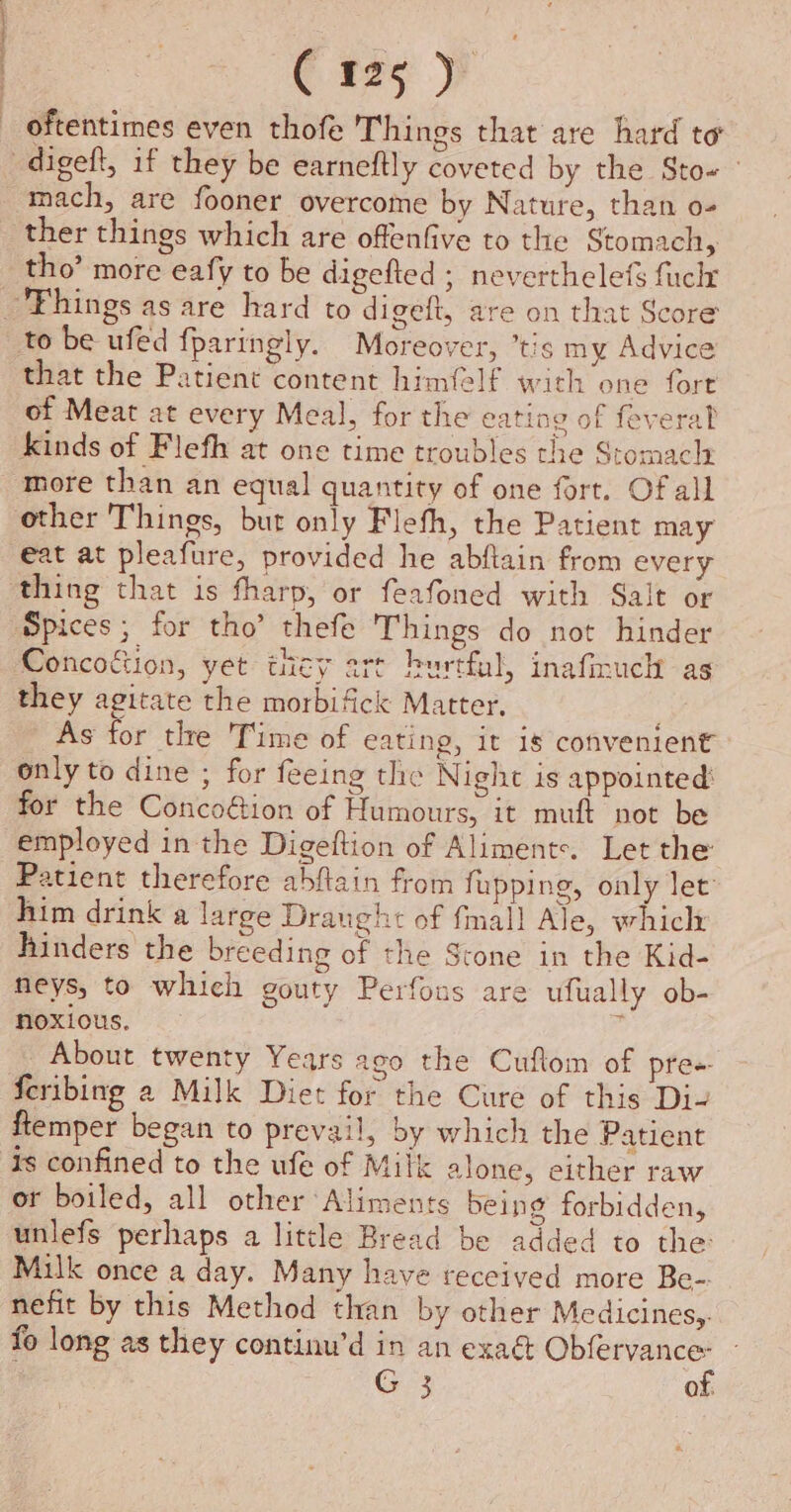 oftentimes even thofe Things that are hard to -digeft, if they be earneftly coveted by the Sto- mach, are fooner overcome by Nature, than o- ther things which are offenfive to the Stomach, tho’ more eafy to be digefted ; neverthelef fuck 'Fhings as are hard to digeft, are on that Score to be ufed fparingly. Moreover, ’tis my Advice that the Patient content himfelf wich one fore of Meat at every Meal, for the eating of feveral kinds of Flefh at one time troubles the Stomach more than an equal quantity of one fort. Of all other Things, but only Flefh, the Patient may eat at pleafure, provided he abftain from every thing that is fharp, or feafoned with Salt or Spices; for tho’ thefe Things do not hinder Concoftion, yet they art hurtful, inafimuch as they agitate the morbifick Matter, As for tle 'Time of eating, it is convenient only to dine ; for feeing the Night is appointed’ for the Concoétion of Humours, it muft not be employed in the Digeftion of Alimente. Let the Patient therefore abftain from fupping, only let him drink a large Draught of fmall Ale, whiclz hinders the breeding of the Stone in the Kid- neys, to which gouty Perfons are ufually ob- noxious. _ About twenty Years ago the Cuftom of pre feribing 2 Milk Diet for the Cure of this Di- ftemper began to prevail, by which the Patient is confined to the ufe of Milk alone, either raw or boiled, all other Aliments being forbidden, unlefs perhaps a little Bread be added to the: Milk once a day. Many have received more Be- nefit by this Method than by other Medicines,. fo long as they continu’d in an exaé silat G 3 of. H