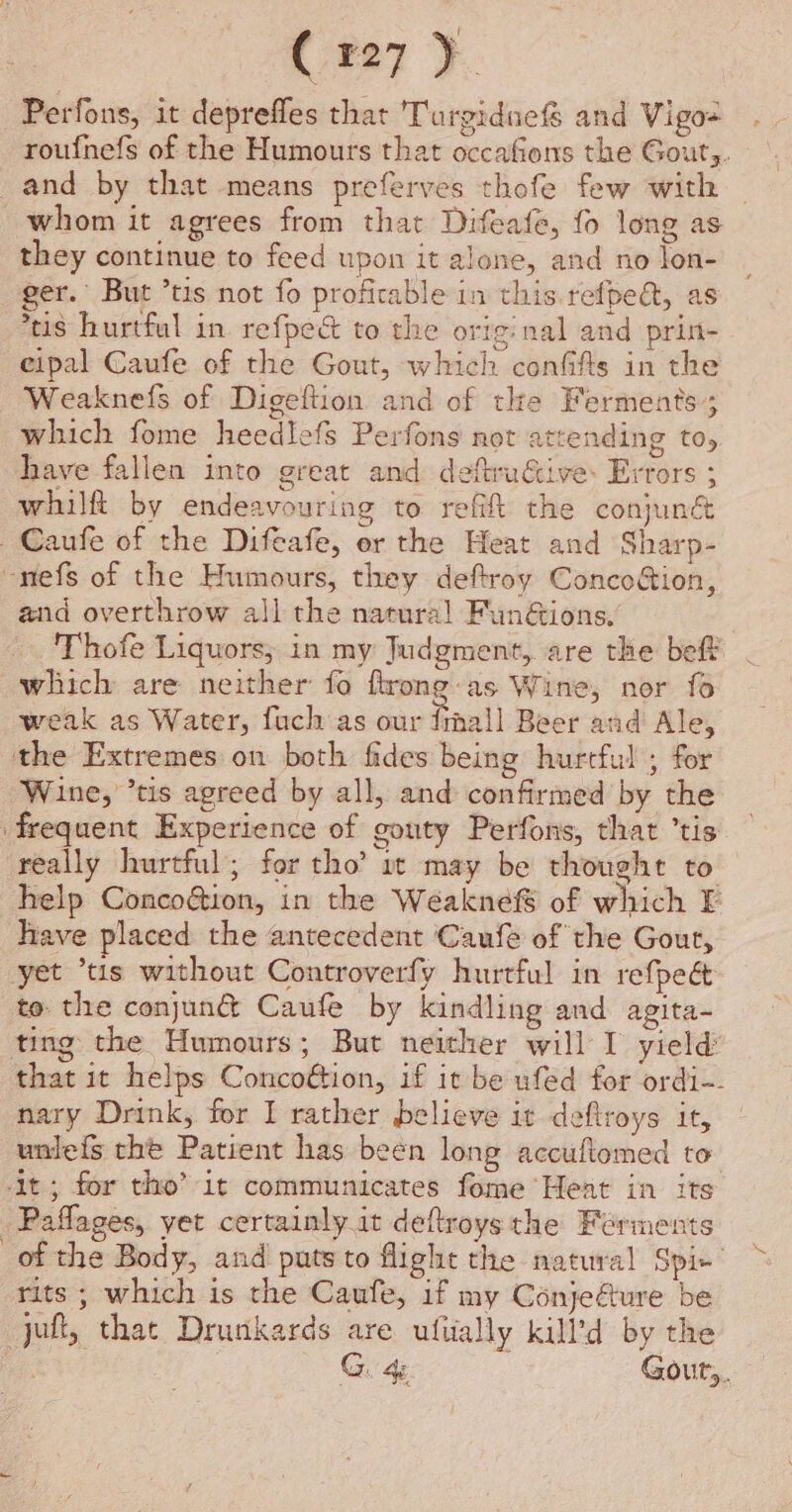 ( ¥27 y Perfons, it deprefles that Turgiduefé and Vigo= rouf{nefs of the Humours that occafions the Gout,. and by that means preferves thofe few with — whom it agrees from that Difeafe, fo long as they continue to feed upon it alone, and no Jon- ger. But ’tis not fo proficable in this. refpea, as tis hurtful in. refpec&amp; to the original and prin- cipal Caufe of the Gout, which confifts in the Weaknefs of Digeftion and of the Ferments; which fome heedlefs Perfons not attending to, have fallen into great and deftrudcive: Errors ; whilft by endeavouring to refit the conjuné _Caufe of the Difeafe, er the Heat and Sharp- ~nefs of the Humours, they deftroy Concoéion, and overthrow all the natural FunGions. | Thofe Liquors; in my Judgment, are the beft which are neither fo frong as Wine, nor fo weak as Water, fuch as our finall Beer and Ale, the Extremes on both fides being hurtful ; for Wine, ’tis agreed by all, and confirmed by the frequent Experience of gouty Perfons, that ’tis really hurtful; for tho’ it may be thought to help Concoéion, in the WeaknefS of which F have placed the antecedent Caufe of the Gout, yet *tis without Controverfy hurtful in refpeét to the conjun&amp; Caufe by kindling and agita- ting the Humours; But neither will I yield: that it helps Concoétion, if it be ufed for ordi-- nary Drink, for I rather believe it deftroys it, unlefs the Patient has been long accuftomed to it; for tho’ it communicates fome Heat in its Paflages, yet certainly it deftroys the Férments of the Body, and puts to flight the natural Spi-’ rits ; which is the Caufe, if my Conjeéture be juft, that Drunkards are ufiially kill’d by the G. 4¢ Gour,..