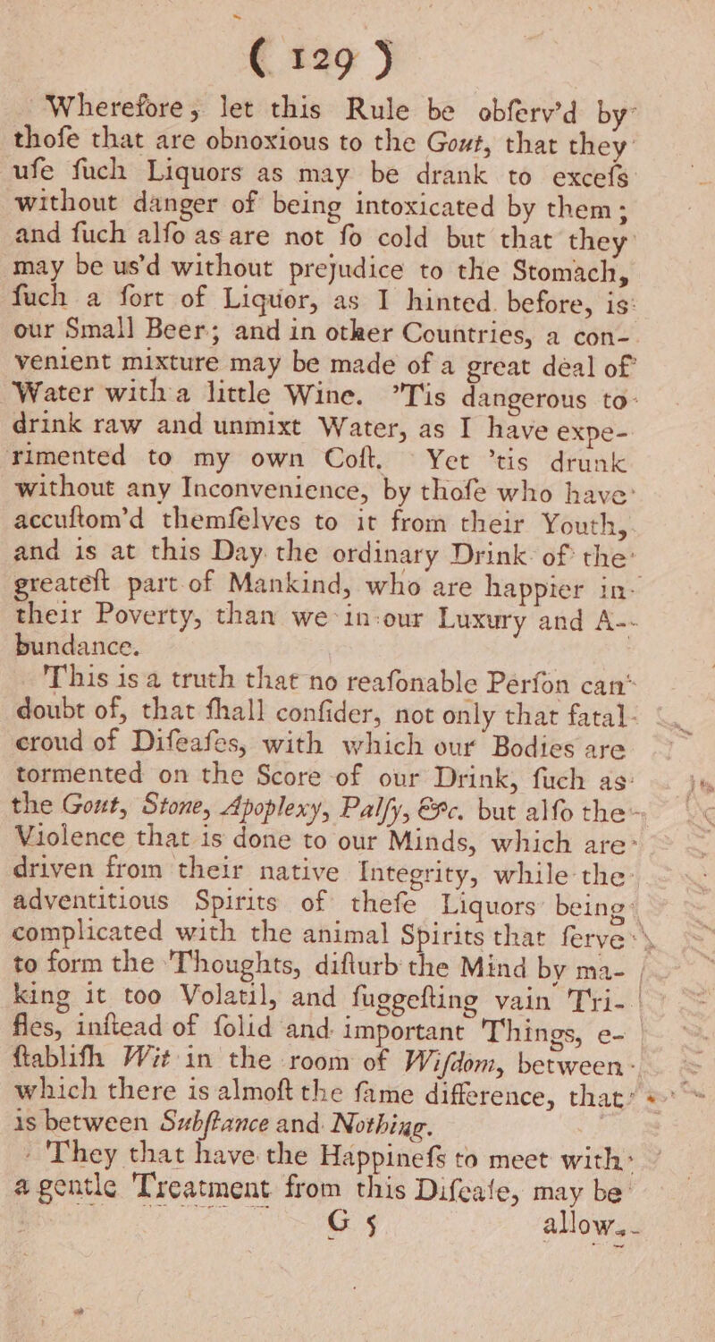 Wherefore, let this Rule be obferv’d by thofe that are obnoxious to the Gout, that they ufe fuch Liquors as may be drank to excefs without danger of being intoxicated by them; and fuch alfo as are not fo cold but that they: may be us’d without prejudice to the Stomach, fuch a fort of Liquor, as I hinted. before, is: our Small Beer; and in other Countries, a con-. venient mixture may be made of a great déal of Water witha little Wine. Tis dangerous to- drink raw and unmixt Water, as I have expe- Timented to my own Coft. © Yet ’tis drunk without any Inconvenience, by thofe who have: accuftom’d themfelves to it from their Youth, and is at this Day. the ordinary Drink: of the: greatelt part of Mankind, who are happier in- their Poverty, than we in-our Luxury and A-- bundance. This is a truth that no reafonable Perfon can* doubt of, that fhall confider, not only that fatal- croud of Difeafes, with which our Bodies are tormented on the Score of our Drink, fuch as: the Gout, Stone, Apoplexy, Palfy, €®c. but alfo the- Violence that is done to our Minds, which are: driven from their native Integrity, while the: adventitious Spirits of thefe Liquors: being® complicated with the animal Spirits thar ferve:\ to form the ‘Thoughts, diflurb the Mind by ma- | king it too Volatil, and fuggefting vain Tri- | Ales, inftead of folid and: important Things, e- ftablifh Wit in the room of Wi/dom, between: which there is almoft the fame difference, that: is between Subftance and: Nothing. - They that have the Happinefs to meet with: agentle Treatment from this Difeale, may be: CMe aot, € ar allow.