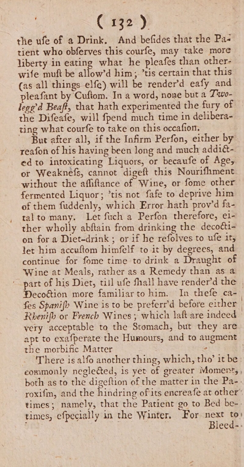 the ufe of a Drink. And befides that the Pa- tient who obferves this courfe, may take more liberty in eating what he pleafes than other- wife muft be allow’d him; ’tis certain that this (as all things elfe) will be render’d eafy and pleafant by Cuftom. In a word, none but a Two- lege’d Beaff, that hath experimented the fury of the Difeafe, will fpend much time in delibera- ting what courfe to take on this occafion. But after all, if the Infirm Perfon, either by reafon of his having been long and much addiét-. ed to intoxicating Liquors, or becaufe of Age, or Weaknefs, cannot digeft this Nourifhment without the affiflance of Wine, or fome other fermented Liquor; *tis not fafe to deprive him of them fuddenly, which Error hath prov’d fa- talto many. Let fuch a Perfon therefore, e1- ther wholly abftain from drinking the decoéi- on for a Diet-drink ; or if he refolves to ufe it, let him accuftom himfelf to-it by degrees, and continue for fome time to drink a Draught of Wine at Meals, rather as a Remedy than as a part of his Diet, till ufe fall have render’d the . Decoétion more familiar to him. In thefe ca-. fes Spanifh Wine is to be preferr’d before either Rhenifh or French Wines, which laft are indeed very acceptable to the Stomach, but they are apt to exafperate the Humours, and to augment the morbific Matter ° There is alfo another thing, which, tho’ it be: commonly neglected, is yet of greater Moment, , both as to the digeftion of the matter in the Pa-. roxifm, and the hindring ofits encreafe at other® times; namely, that the Patient go to Bed be- times, efpecially in the Winter. For next to) 5% Pea a Bleed-.-