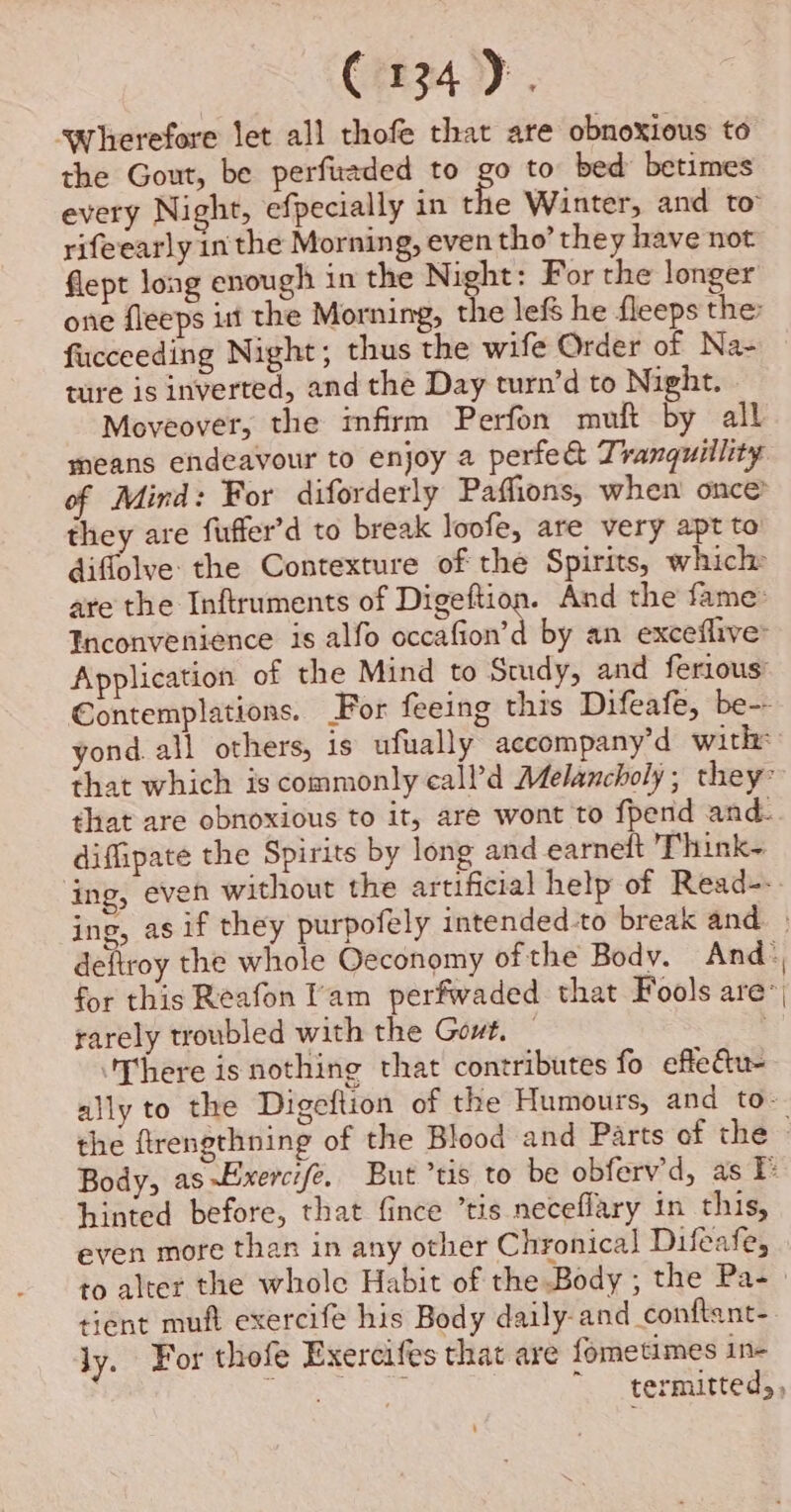 C134). swherefore let all thofe that are obnoxious to the Gout, be perfuaded to go to bed betimes every Night, efpecially in a Winter, and to rifeearly in the Morning, even tho’ they have not flept long enough in the Night: For the longer one fleeps itt the Morning, the lef he fleeps the fucceeding Night; thus the wife Order of Na- ture is inverted, and the Day turn’d to Night. Moveover, the infirm Perfon muft by all means endeavour to enjoy a perfed Tranquillity of Mind: For diforderly Paffions, when once? they are fuffer’d to break loofe, are very apt to diflolve the Contexture of the Spirits, which are the Inftruments of Digeftion. And the fame’ Inconvenience is alfo occafion’d by an exceflive: Application of the Mind to Study, and ferious’ Contemplations. For feeing this Difeafe, be-- yond. all others, is ufually accompany’d with: that which is commonly call’d Melancholy; they that are obnoxious to it, are wont to fpend and. diffipate the Spirits by long and earnelt Think- ing, even without the artificial help of Read--. ing, as if they purpofely intended-to break and. . deftroy the whole Oeconomy of the Body. And: for this Reafon lam perfwaded that Fools are, rarely troubled with the Gout. — ‘There isnothing that contributes fo effe@u- ally to the Digeftion of the Humours, and to- the ftrengthning of the Blood and Parts of the Body, as~Lxerci/e. But ’tis to be obferv'd, as P hinted before, that fince ’tis neceflary in this, even more than in any other Chronical Difeafe, to alter the whole Habit of the Body ; the Pa- tient muft exercife his Body daily-and conftant-. ly. For thofe Exercifes that are fometimes in- Sh teen ~ _termitted,,