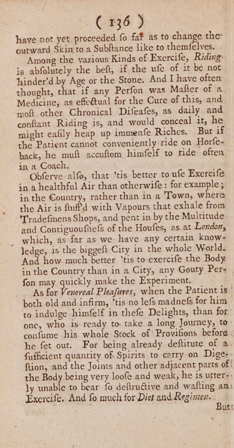 have not yet proceeded fo faf as to change the outward Skin to a Subftance like to themfelves. Among the various Kinds of Exercife, Riding: is abfolutely the beft, if the ufe of it be not hinder’d by Age or the Stone. And I have often thought, that if any Perfon was Mafter of 2 Medicine, as effeétual for the Cure of this, and moft other Chronical Difeafes, as daily and conftant Riding is, and would conceal it, he might eafily heap up immenfe Riches. But if the Patient cannot conveniently ride on Horfe- back, he muft accuftom himfelf to ride. often in a Coach. : Obferve alfo, that ’tis better to ufe Exercife in a healthful Air than otherwife: for example; in the Country, rather than in a Town, where the Air is fuffd with Vapours that exhale from 'T'radefmens Shops, and pent in by the Multitude and Contiguoufiiefs of the Houfes, as at London, which, as far as we have any certain know- ledge, is the biggeft City in the whole World. And how. much better ’tis to-exercife the Body in the Country than in a City, any Gouty Pers | fon may quickly make the Experiment. As for Venereal Pleafures, when the Patient is | both old and infirm, ’tis-no lefs madnefs for him : to indulge himfelf in thefe Delights, than for one, who is: ready to. take a long Journey, to confume his whole Stock of’ Provifions before » he fet out. For being already deftitute of a. fufficient quantity of. Spirits to carry on Dige-. ftion, and the Joints and other adjacent parts of! the Body being very loofe and weak, he is utter-- ly unable to bear fo deftrudtive and wafting ami Exercife, And fo much for Diet and Regimen. ace Butt