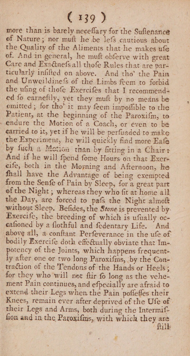 more than is barely neceflary for the Suftenance of Nature; nor muft he be lefs cautious about the Quality of the Aliments that he makes ufe of. And in general, he mutt obferve with great Care and Exadnefs all thofe Rules that are par- ticularly infifted on above. And tho’ the Pain and Unweildinefs of the Limbs feem to forbid the ufing of thofe Exercifes that I recommend- ed fo earneftly, yet they muft by no medns be emitted ; for tho’ it may feem impoflible to the Patient, at the beginning of the Paroxifm, to carried to it, yet if he will be perfuaded to make by fuch a Motion than by fitting in a Chairs And if he will fpend fome Hours on that Exer« fhall have the Advantage of being exempted from the Senfe of Pain by Sleep, for a great part of the Night ; whereas they who fit at home all the Day, are forced to pafs the Night almoft without Sleep. Befides, the Stone-is prevented by Exercife, the breeding of which is ufually oc- eafioned by a flothful and fedentary Life. And bodily Exercife doth effeQually obviate that Im-. potency of the Joints, which happens frequent- ly after one or two long Paroxifins, by the Con- for they who will not ftir fo long as the vche- ment Pain continues, and efpecially are afraid to extend their Legs when the Pain poflefles their Knees, remain ever after deprived of the Ufe of their Legs and Arms, both during the Intermif- fion and in the Paroxifins, with which they va me he OE