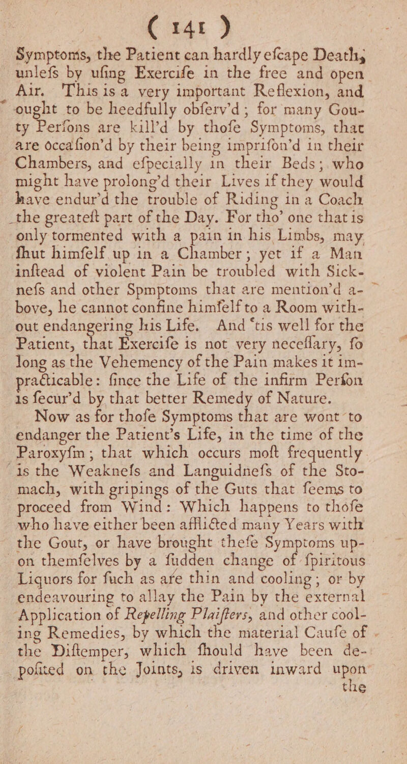 Symptonis, the Patient can hardly efcape Death, unlefs by ufing Exercife in the free and open Air. 'Thisis a very important Reflexion, and ought to be heedfully obferv’d; for many Gou- ty Perfons are kill’d by thofe Symptoms, that are occafion’d by their being imprifon’d in their Chambers, and efpecially in their Beds; who might have prolong’d their Lives if they would have endur’d the trouble of Riding in a Coach _the greatett part of the Day. For tho’ one that is only tormented with a pain in his Limbs, may. fhut himfelf up in a Chamber; yet if a Man inftead of violent Pain be troubled with Sick- nefs and other Spmptoms that are mention’d a- ~ bove, he cannot confine himfelf to a Room with- out endangering his Life. And “tis well for the Patient, that Exercife is not very neceflary, fo long as the Vehemency of the Pain makes it im- raéticable: fince the Life of the infirm Perton is fecur’d by that better Remedy of Nature. Now as for thofe Symptoms that are wont ‘to endanger the Patient’s Life, in the time of the Paroxyfm ; that which occurs moft frequently “is the Weaknefs and Languidnefs of the Sto- mach, with gripings of the Guts that feems to proceed from Wind: Which happens to thofe who have either been afflifted many Years with - the Gout, or have brought thefe Symptoms up- - on themfelves by a fudden change of fpiritous Liguors for fuch as are thin and cooling; or by endeavouring to allay the Pain by the external ‘Application of Repelling Plaifters, and other cool- ing Remedies, by which the material Caufe of - the Diftemper, which fhould have been de- pofited on the Joints, is driven inward ne the