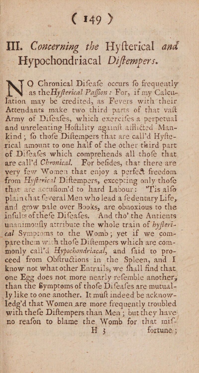 Hl. Concerning the Hyfterical and _- Hypochondriacal Di/fempers. O Chronical Difeafe occurs fo frequently | as theHy/terical Paffion : For, if my Caleu- Jation may be credited, as Fevers with their Attendants make two. third parts of that vait Army of Difeafes, which exercifes a perpetual and unrelenting Hoftility againth atHicted Man- kind , fo thofe Diftempers that are call’d Hyfte- rical amount to one half of the other third part of Difeafes which comprehends all-thofe that are call’d Chronical. For befides, that there are very few Women that enjoy a perfe&amp; freedom from Hyftericel Diftempers, excepting only thofe that are accultom’d to hard Labour: Tis alfo plainthat feveral Men who lead a fedentary Life, and grow pale over Books, are obnoxious to the infults ofthe Difeafes. And tho’ the Antients . unanimoufly attribute the whole train of hyfteri- _cal Symptoms to the Womb; yet if we com- — parethem wich thofe Diftempers which are com- monly call’d Hypochondriacal, and faid to pro- ceed from Obftructions in the Spleen, and I know not whatother Entrails, we fhall find that. one Egg does not more nearly refemble another; than the Bymptoms of thofe Difeafes are mutual- _ly like to one another. It muft indeed be acknow- Tedg’d that Women are more frequently troubled with thefe Diftempers than Men ; but they have no reafon to blame the Womb for that muif- H 3 fortune: ; We