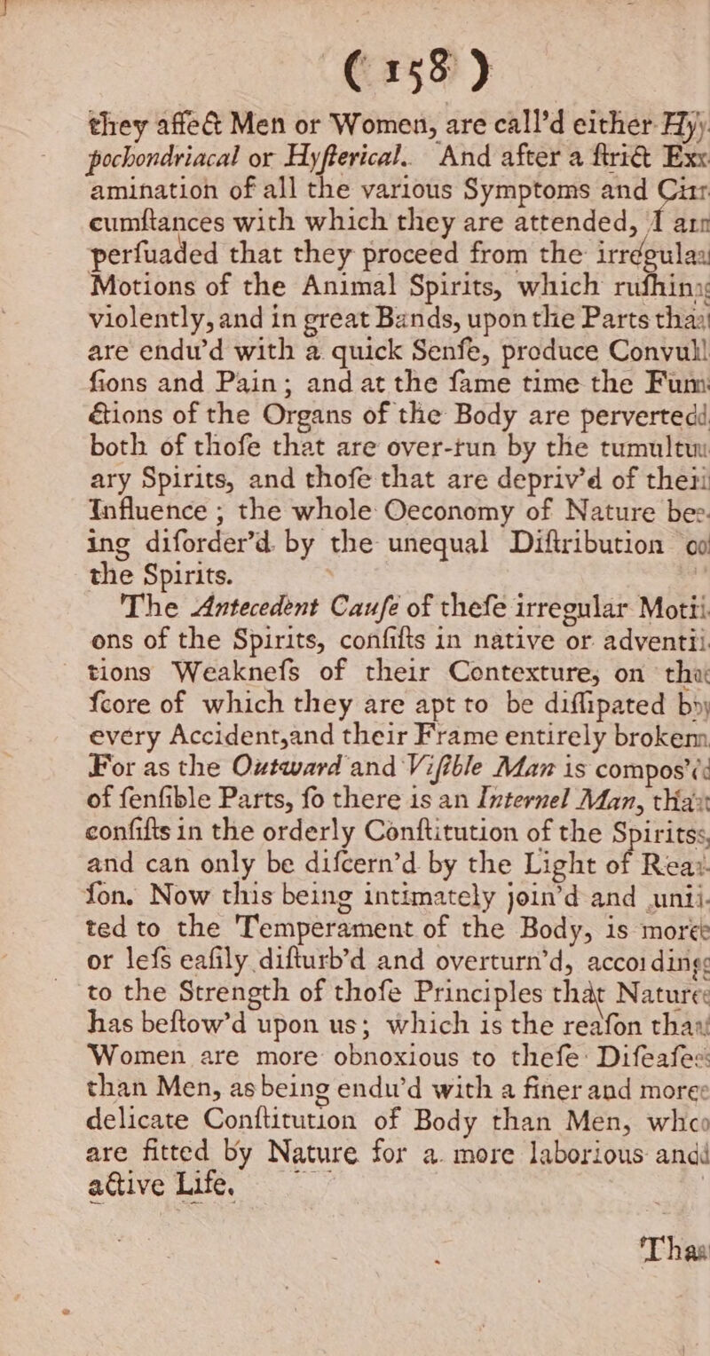 they affe&amp; Men or Women, are call’d either Hy) pochondriacal or Hyfterical.. And after a frit Exx amination of all the various Symptoms and Cir eumftances with which they are attended, 1 arn perfuaded that they proceed from the irrdgulas Motions of the Animal Spirits, which rufhiny violently, and in great Bands, upon the Parts thay are endu’d with a quick Senfe, produce Convul! fions and Pain; and at the fame time the Fum étions of the Organs of the Body are pervertedd both of thofe that are over-tun by the tumultu ary Spirits, and thofe that are depriv’d of thei Influence ; the whole Oeconomy of Nature bee. ing diforder’d. by the unequal Diftribution oo the Spirits. . The Antecedent Caufe of thefe irregular Motti ons of the Spirits, confifts in native or adventii tions Weaknefs of their Contexture, on ‘tha {core of which they are apt to be diflipated bn; every Accident,and their Frame entirely brokem For as the Outward and Vifible Maz is compos’¢: of fenfible Parts, fo there is an Internel Man, thax confifts in the orderly Conftitution of the Spiritss, and can only be difcern’d by the Light of Reaz. fon. Now this being intimately join’d and unii. ted to the Temperament of the Body, is more or lefs eafily difturb’d and overturn’d, accoi dings to the Strength of thofe Principles that Nature: has beltow’d upon us; which is the reafon thaw Women are more obnoxious to thefe: Difeafes: than Men, as being endu’d with a finer and moree delicate Conftitution of Body than Men, whco are fitted by Nature for a. more laborious andi active Lie, * 3 Thas