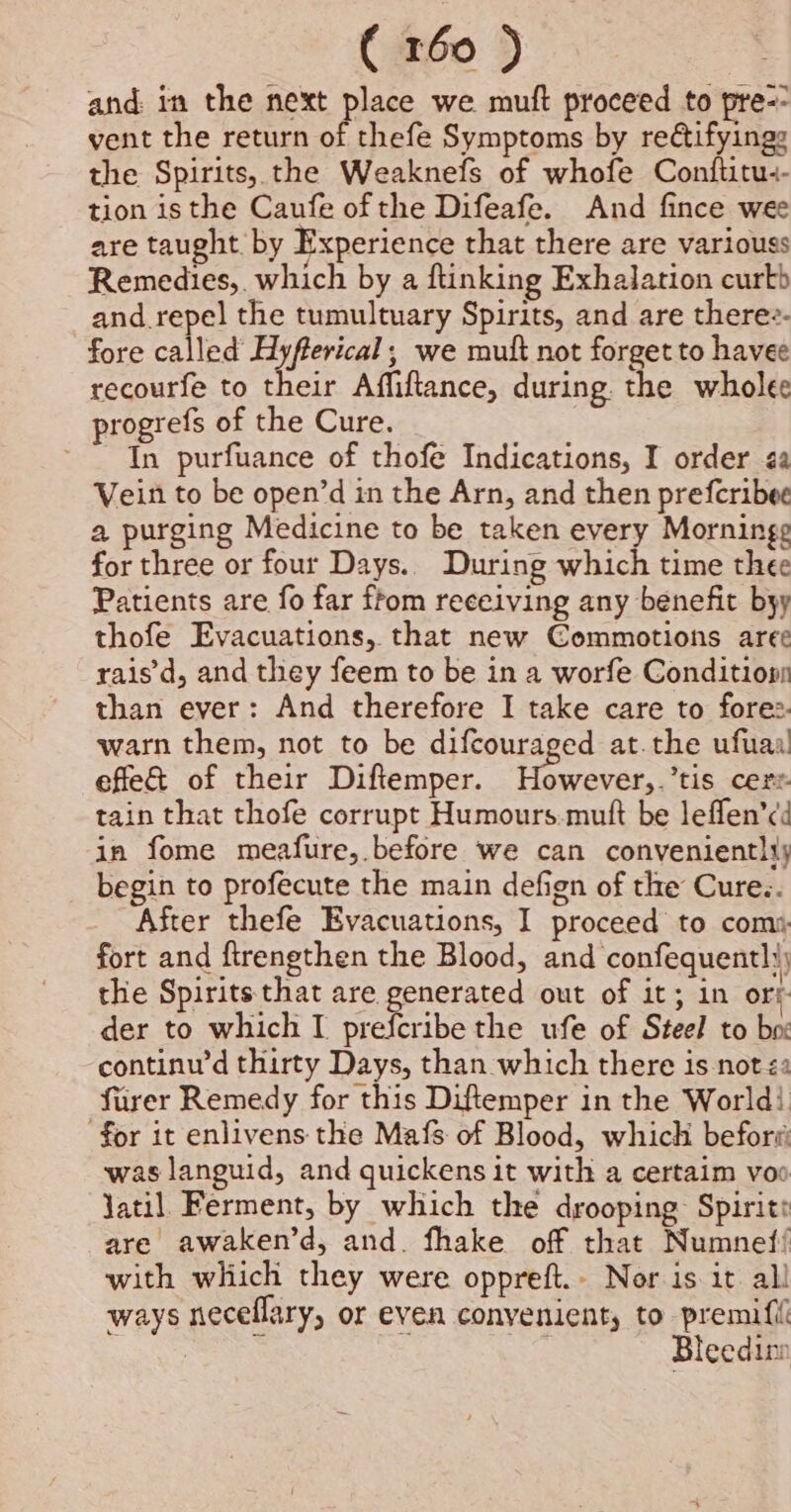 and in the next place we muft proceed to pre-- vent the return of thefe Symptoms by reétifyings the Spirits, the Weaknefs of whofe Conftitu:- tion isthe Caufe of the Difeafe. And fince wee are taught. by Experience that there are variouss Remedies, which by a flinking Exhalation curtb and repel the tumultuary Spirits, and are there?- fore called Hyfferical; we mutt not forget to havee recourfe to their Affiftance, during the wholee progrefs of the Cure. ~~ In purfuance of thofe Indications, I order ¢a Vein to be open’d in the Arn, and then prefcribee a purging Medicine to be taken every Morninge for three or four Days.. During which time thee Patients are fo far ftom receiving any benefit byy thofe Evacuations, that new Commotions aree rais’d, and they feem to be in a worfe Conditionn than ever: And therefore I take care to fore. warn them, not to be difcouraged at.the ufuaa effe&amp; of their Diftemper. eee tis cert. tain that thofe corrupt Humours mutt be leffen’¢d in fome meafure, before we can conveniently begin to profecute the main defign of the Cure.. After thefe Evacuations, I proceed to com», fort and ftrengthen the Blood, and confequentl the Spirits that are generated out of it; in ory der to which I prefcribe the ufe of Steel to box continu’d thirty Days, than which there is not &lt;a fiirer Remedy for this Diftemper in the World) for it enlivens the Mafs of Blood, which before: was languid, and quickens it with a certaim voo Jatil. Ferment, by which the drooping Spirit: are awaken’d, and. fhake off that Numnef! with which they were oppreft.- Nor is it. all ways neceflary, or even convenient, to premifit Bleedine