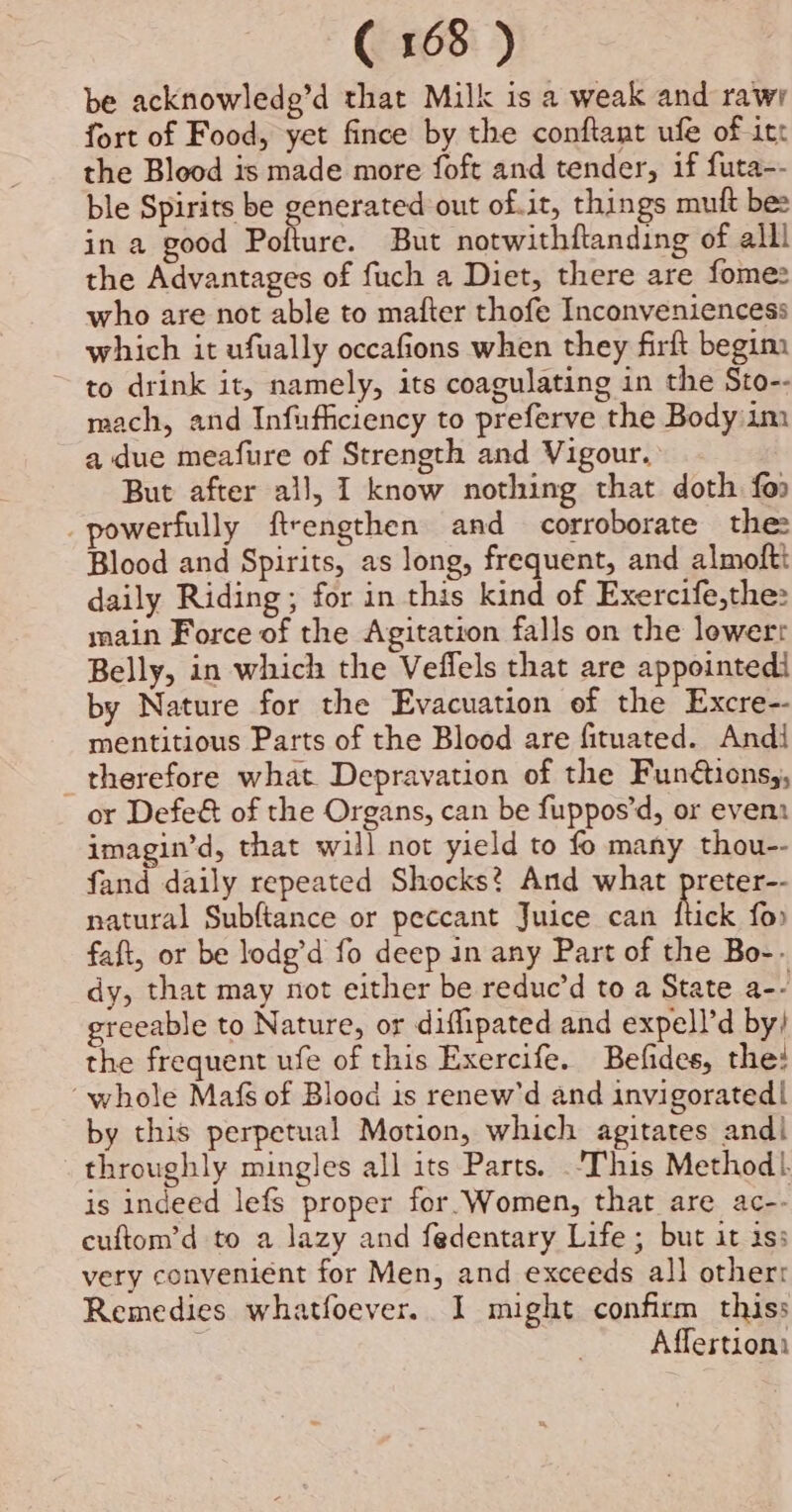 be acknowledg’d that Milk is a weak and rawr fort of Food, yet fince by the conftant ufe of itt the Blood is made more foft and tender, if futa-- ble Spirits be generated out of.it, things mutt bes in a good Pofture. But notwithftanding of alll the Advantages of fuch a Diet, there are fome: who are not able to mafter thofe Inconveniencess which it ufually occafions when they firft begim to drink it, namely, its coagulating in the Sto-- mach, and Infufficiency to preferve the Body 1m a due meafure of Strength and Vigour. But after all, I know nothing that doth foo powerfully ftrengthen and corroborate the: Blood and Spirits, as long, frequent, and almoftt daily Riding; for in this kind of Exercife,the: main Force of the Agitation falls on the lowerr Belly, in which the Veffels that are appointedi by Nature for the Evacuation of the Excre-- mentitious Parts of the Blood are fituated. Andi therefore what Depravation of the Funétions,, or Defe&amp; of the Organs, can be fuppos’d, or event imagin’d, that will not yield to fo many thou-- fand daily repeated Shocks? And what preter-- natural Subftance or peccant Juice can Rick fo. faft, or be lodg’d fo deep in any Part of the Bo-. dy, that may not either be reduc’d to a State a-- greeable to Nature, or diflipated and expell’d by) the frequent ufe of this Exercife. Befides, the! “whole Mafs of Blood is renew'd and invigorated! by this perpetual Motion, which agitates and| throughly mingles all its Parts. ‘This Method}. is indeed lefs proper for. Women, that are ac-- cuftom’d to a lazy and fedentary Life ; but it iss very conveniént for Men, and exceeds all other: Remedies whatfoever. I might confirm thiss Affertioni