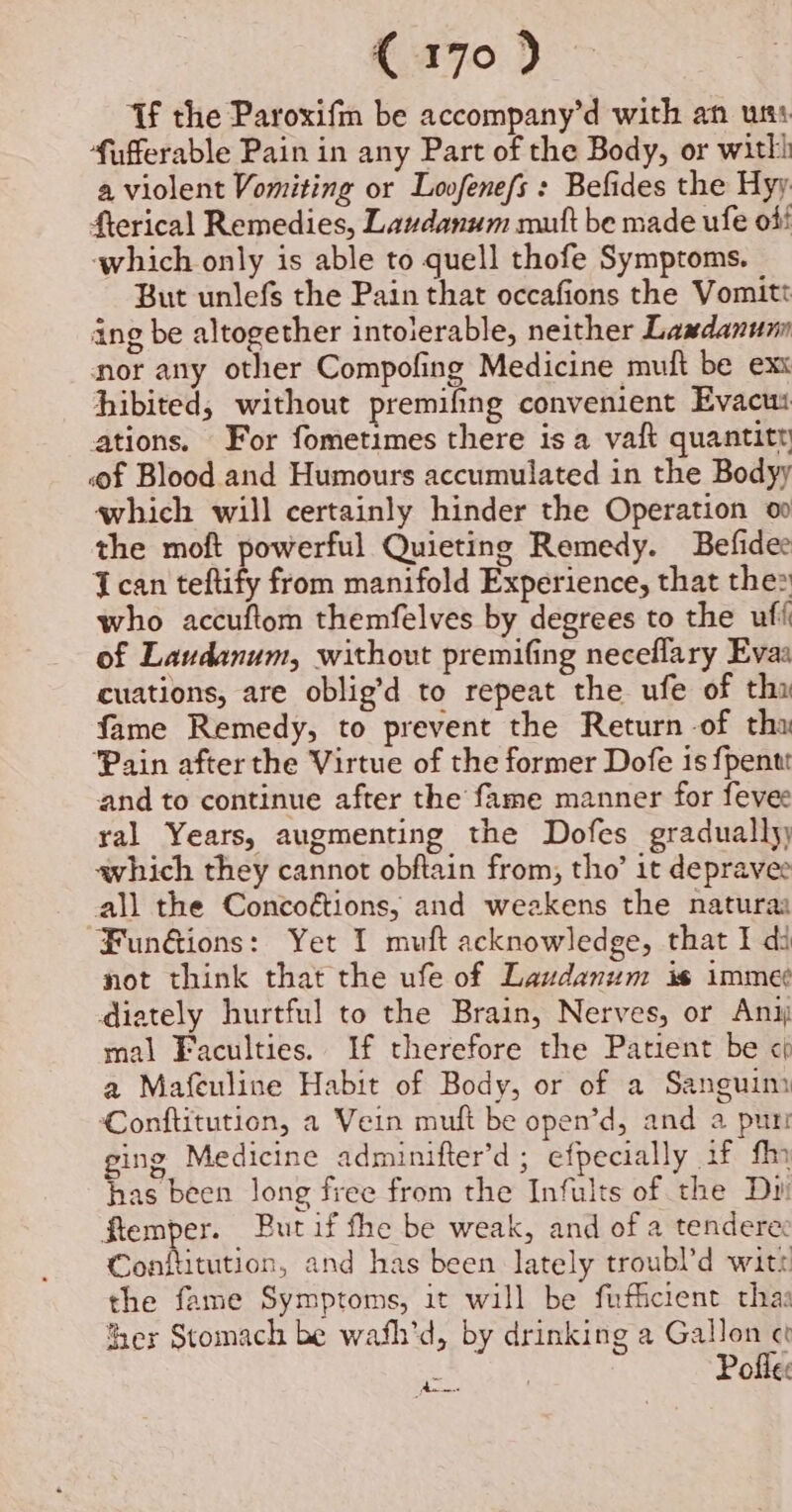 C170} Tf the Paroxifm be accompany’d with an uss fufferable Pain in any Part of the Body, or witli a violent Vomiting or Lovfenefs : Befides the Hyy fterical Remedies, Lavdanum mutt be made ufe off which only is able to quell thofe Symptoms. But unlefs the Pain that occafions the Vomitt ing be altogether intolerable, neither Lawdanunn nor any other Compofing Medicine muft be exx hibited, without premifng convenient Evacui ations. For fometimes there is a vaft quantitt «f Blood and Humours accumulated in the Bodyy which will certainly hinder the Operation oo the moft powerful Quieting Remedy. Befidee Ican teftify from manifold Experience, that the2 who accuftom themfelves by degrees to the uff of Laudanum, without premifing neceflary Evaa cuations, are oblig’d to repeat the ufe of thi fame Remedy, to prevent the Return -of tha Pain after the Virtue of the former Dofe is fpentt and to continue after the fame manner for fevee ral Years, augmenting the Dofes gradually awhich they cannot obftain from, tho’ it depravee all the Concoé¢tions, and weakens the naturas Fun&amp;ions: Yet I muft acknowledge, that I di not think that the ufe of Laudanum is imme¢ diately hurtful to the Brain, Nerves, or Any mal Faculties. If therefore the Patient be « a Mafeuline Habit of Body, or of a Sanguim Conftitution, a Vein muft be open’d, and a puri ging Medicine adminifter’d ; efpecially if fin has been long free from the Infults of the D1 ftemper. But if fhe be weak, and of a tendere: Conftitution, and has been lately troubl’d wit: the fame Symptoms, it will be fufficient thas Ser Stomach be wafh’d, by drinking a Gallon Pofle: Bt