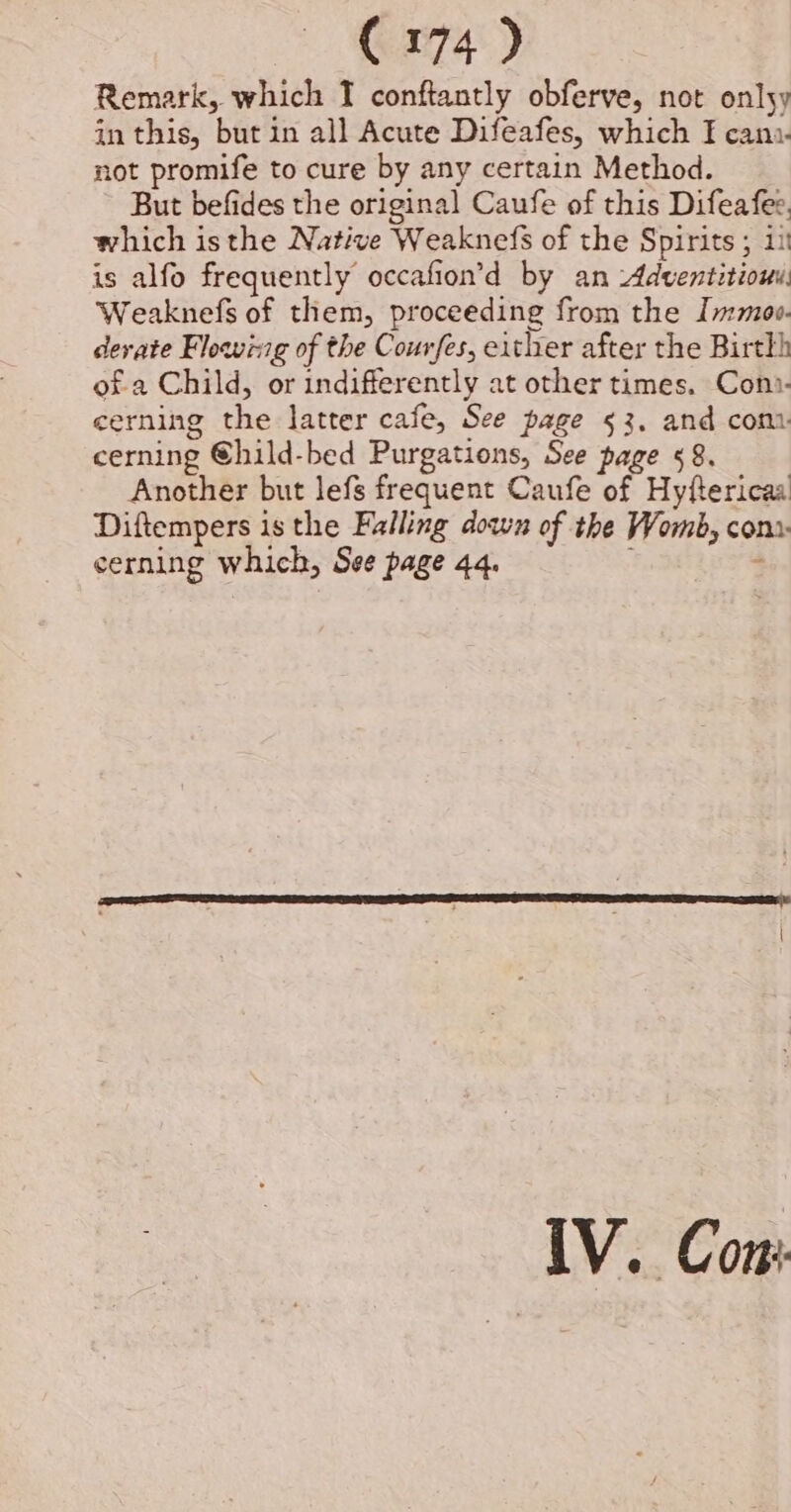 Remark, which T conftantly obferve, not onlsy in this, but in all Acute Difeafes, which I can:- not promife to cure by any certain Method. But befides the original Caufe of this Difeafes, which isthe Native Weaknefs of the Spirits ; 11 is alfo frequently occafion’d by an Adventitiouy Weaknefs of them, proceeding from the Immaoo. devate Flowing of the Courfes, either after the Birtkh ofa Child, or indifferently at other times. Con?- cerning the latter cafe, See page 53. and com cerning ©hild-bed Purgations, See page 58. Another but lefs frequent Caufe of Hyftericaa Diftempers is the Falling down of the Womb, com» cerning which, See page 44. ‘ IV. Con: