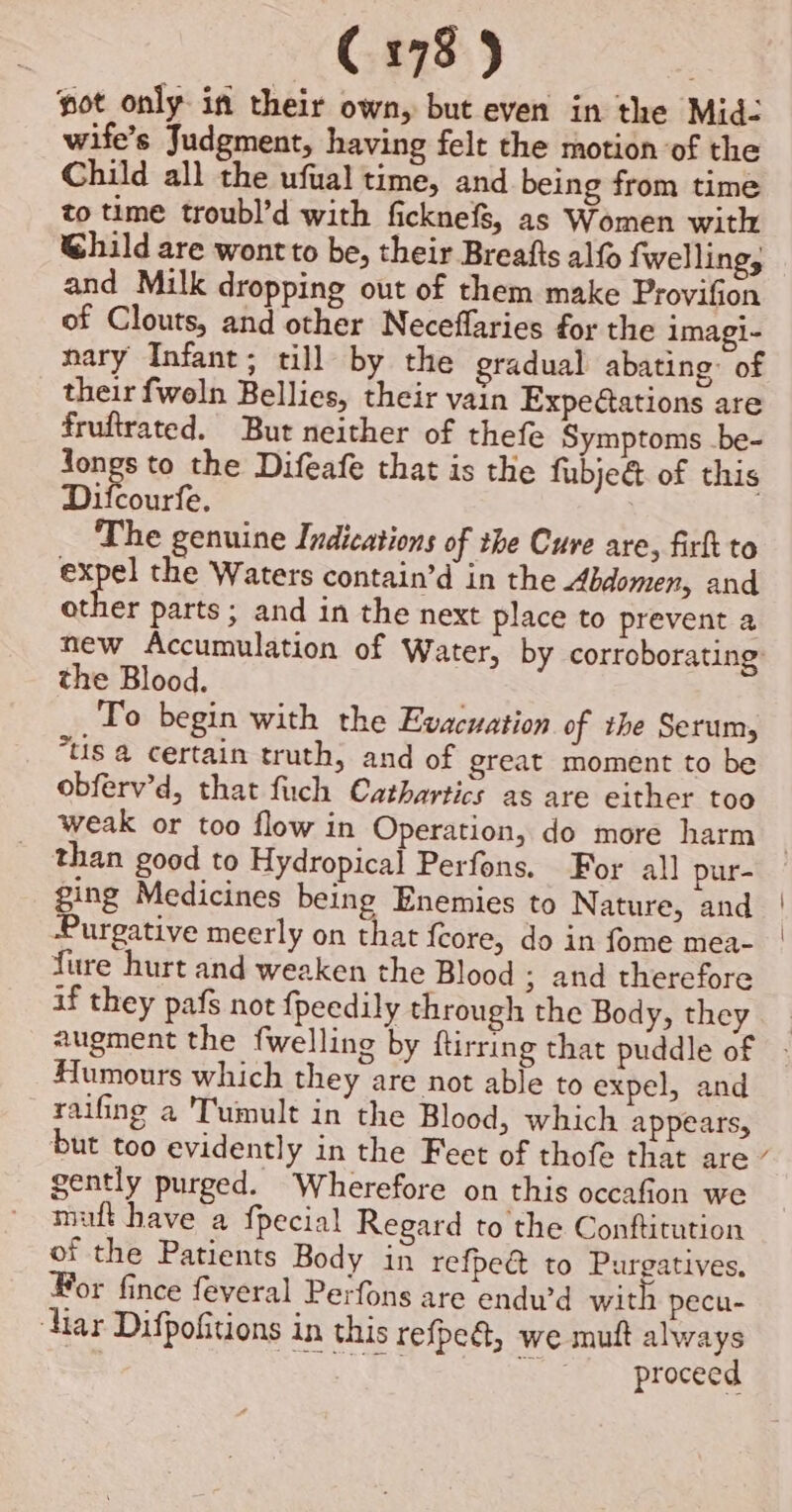 ot only in their own, but even in the Mid- wife’s Judgment, having felt the motion of the Child all the ufual time, and being from time to time troubl’d with ficknefs, as Women with Ghild are wontto be, their Breafts alf fwelling, and Milk dropping out of them make Provifion of Clouts, and other Neceflaries for the imagi- nary Infant; till by the gradual abating: of their fwoln Bellies, their vain Expeétations are fruftrated. But neither of thefe Symptoms .be- see to the Difeafe that is the fubje&amp; of this Difcourfe. The genuine Indications of the Cure are, firk to bie te: the Waters contain’d in the Abdomen, and other parts ; and in the next place to prevent a the Blood. To begin with the Evacuation of the Serum, tis a certain truth, and of great moment to be obferv’d, that fuch Cathartics as are either too _ than good to Hydropical Perfons. For all pur- ging Medicines being Enemies to Nature, and Purgative meerly on that feore, do in fome mea- fure hurt and weaken the Blood ; and therefore if they pafs not fpeedily through the Body, they Humours which they are not able to expel, and raifing a Tumult in the Blood, which appears, gently purged. Wherefore on this occafion we maft have a {pecial Regard to the Conftitution of the Patients Body in refpect to Purgatives, For fince feveral Perfons are endu’d with pecu- iar Difpofitions in this refpe@, we mutt always . Ba a x proceed