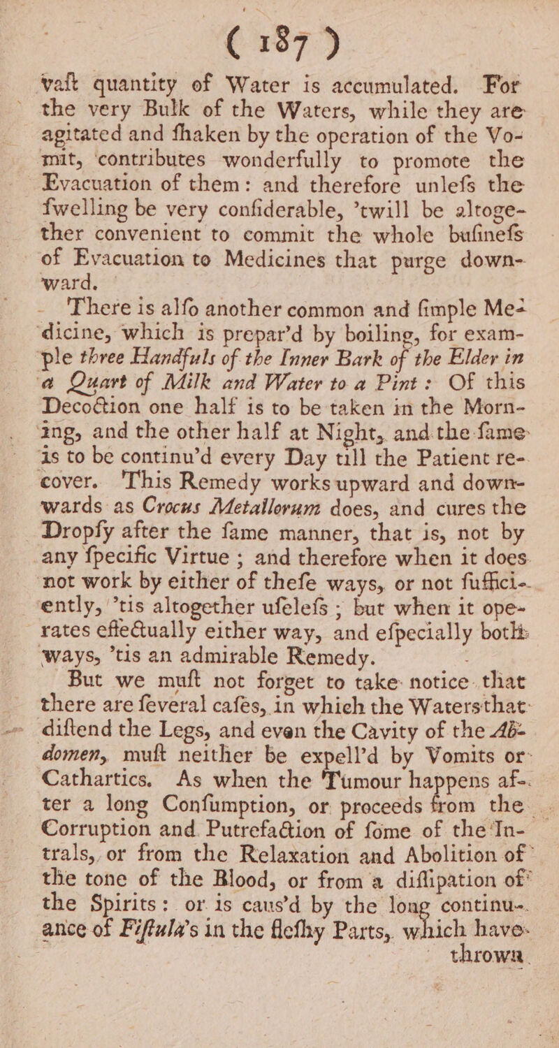 vaft quantity of Water is accumulated. For ’ the very Bulk of the Waters, while they are agitated and fhaken by the operation of the Vo- mit, ‘contributes wonderfully to promote the Evacuation of them: and therefore unlefs the fwelling be very confiderable, ’twill be altoge- ther convenient to commit the whole bufinefs of Evacuation to Medicines that purge down- ward. — There is alfo another common and fimple Me+ dicine, which is prepar’d by boiling, for exam- ple three Handfuls of the Inner Bark of the Elder in a Quart of Milk and Water to a Pint: Of this Decoétion one half is to be taken in the Morn- ang, and the other half at Night, and the fame As to be continu’d every Day till the Patient re-. cover. This Remedy works upward and down- wards as Crocus Metailorum does, and cures the _ Dropfy after the fame manner, that is, not by any fpecific Virtue ; and therefore when it does. not work by either of thefe ways, or not fuffici- ently, ’tis altogether ufelefs ; bur when it ope- rates effeQually either way, and efpecially both ways, “tis an admirable Remedy. But we muft not forget to take: notice that there are feveral cafes, in which the Watersthat: diftend the Legs, and evan the Cavity of the 4d: domen, mutt neither be expell’d by Vomits or- Cathartics. As when the Tumour happens af-. ter a long Confumption, or. proceeds ts the... Corruption and. Putrefadtion of fome of the ‘Tn- trals, or from the Relaxation and Abolition of ’ the tone of the Blood, or from a diflipation of* the Spirits: or.is caus’d by the long continu-. ance of Fiftula’s in the flefhy Parts, which have. ; ~ throwa.