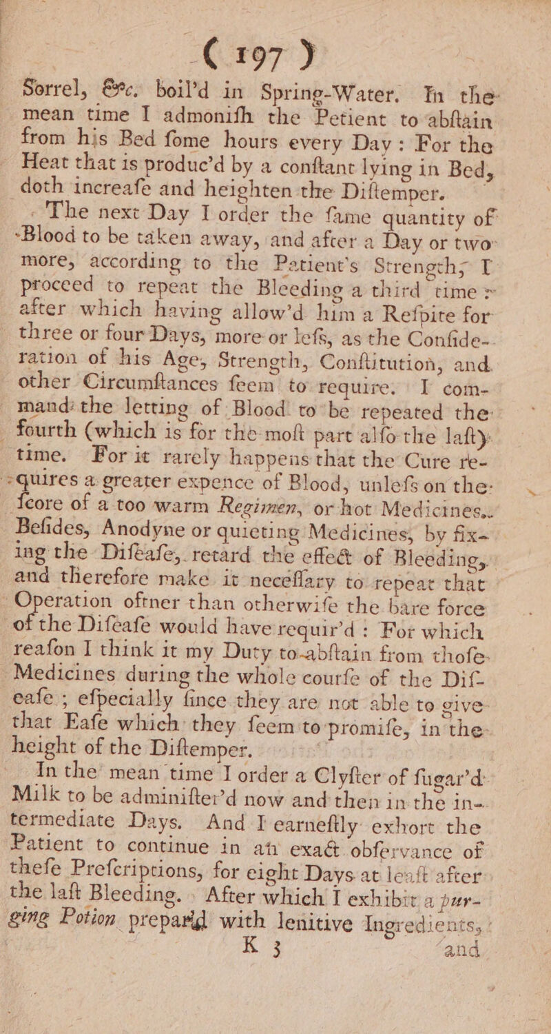 Sorrel, @ec. boil’d in Spring-Water. Th the mean time I admonifh the Petient to abftain from his Bed fome hours every Day: For the Heat that is produe’d by a conftant lying in Bed, doth increafe and heighten the Diftemper. _. The next Day I order the fame quantity of Blood to be taken away, and after a Day or two more, according to the Patient's Strengths T proceed to repeat the Bleeding a third time > after which having allow’d hima Refpite for three or four Days, more or lefs, as the Confide-. ration of his Age, Strength, Conftitution, and. other Circumftances feem to Fequire. | I com- mand: the letting of Blood: tobe repeated the: _ fourth (which is for the moft part alfo the lafty. time. For it rarely happens that the Cure re- quires a greater expence of Blood, unlefs on the: Ieore of a too warm Regimen, or hot Medicines... Befides, Anodyne or quieting Medicines, by fix~ ing the Difeafe, retard the effe& of Bleeding, and therefore make it neceflary to repeat that Operation oftner than otherwife the bare force of the Difeafe would have requir’d : For which reafon I think it my Duty to-abftain from thofe- Medicines during the whole courfe of the Dif. eafe ; efpecially fince they are not able to give: that Eafe which they feem to'promife, in the: height of the Diftemper. In the’ mean time I order a Clyfter of fugar’d: Milk to be adminifter’d now and then in the ine. termediate Days. And I earneftly exhort the Patient to continue in ah exaé obfervance of thefe Prefcriptions, for eight Days at leat after the laft Bleeding. . After which I exhibit a pur- ging Potion preparid with lenitive Ingredients, : 3 and