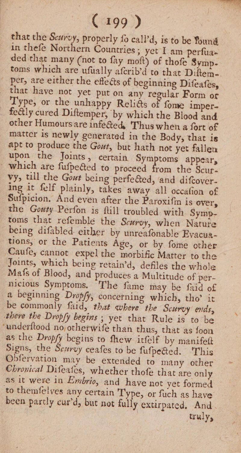 that the Scurvy, properly fo call’d, is to be found in thefe Northern Countries; yet I am perfua- ded that many (not to fay moft) of thofe Symp- toms which are ufually aferib’d to that Diftem-. ' per, are either the efleés of beginning Difeafes, that have not yet put on any regular Form or Type, or the unhappy Reli@s of fome imper- _ fe&ly cured Diftemper, by which the Blood and other Humours are infeéted, Thus when a fort of matter is newly generated in the Body, that is apt to produce the Gout, but hath not yet fallen upon the Joints, certain Symptoms appear, which are fufpeéted to proceed from the Scur. vy, till the Gout being perfe&ted, and difcover- ing it felf plainly, takes away all occafion of Sufpicion. And even after the Paroxifin is over, the Gowty-Perfon is ftill troubled. with Symp- toms that refemble the Scurvy, when Nature being difabled either by unreafonable Evacua- tions, or the Patients Age, or by fome othér ‘Cauley cannot expel the morbific Matter to the Joints, which being retain’d, defiles the whole Mafs of Blood, and produces a Multitude of per- nicious Symptoms. The fame may be faid of a beginning Drop/y, concetning which, tho’ it be commonly faid, that where the Scurvy ends, there the Dropfy begins ; yet that Rule is to be *underftood no otherwife than thus, that as foon as the Dropfy begins to thew itfelf by manifeft Signs, the Scurvy ceafes to be fufpeGed. This Obfervation may be extended to many other Chronical Difeafes, whether thofe that are only as it were in Embrio, and have not yet formed _to themfelves any certain Type, or fuch as have been partly cur’d, but not fully extirpated, And. ; truly,