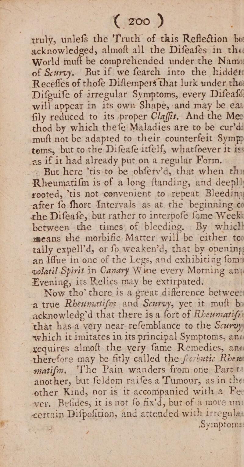 truly, unlefS the Truth of this Refle&ion bw acknowledged, almoft all the Difeafes in the World muft be comprehended under the Nama of Scurvy. But if we fearch into the hiddér Recefles of thofe Diftempers that lurk under thai Difguife of irregular Symptoms, every Difeafi will appear in its own Shape, and may be eaa fily reduced to its proper Claffis. And the Mes thod by which thefe Maladies are to be cur’dd muft not be adapted to their counterfeit Sympp tems, but to the Difeafe itfelf, whatfoever 1t 18s cas if it had already put on a regular Form. ~~ But here ’tis to be obferv’d, that when thy Rheumatifm is of a long flanding, and deepl) rooted, ‘tis not convenient to repeat Bleeding, after fo. fhort Intervals as at. the beginning oo the Difeafe, but rather to interpofe fome Weekk between the times of bleeding. By which! means the morbific Matter will be either too tally expell’d, or fo weaken’d, that by opening: an Hue in one of the Legs, and exhibiting fom wolatil Spirit in Canary Wine every Morning any Evening, its Relics may be extirpated. | Now tho’ there is a great difference betwee® a true Rheumatifix and Scurvy, yet 1t muft bo acknowlede’d that there isa fort of Rhewmatifii that has.a very near refemblance to the Scurvy which it imitates in its principal Symptoms, ano xequires almoft the very fame Remedies, ana therefore may be fitly called the /cordutic Roem matifm. 'The Pain wanders from one Part tt another, but feldom raifés a Tumour, as in the other Kind, nor is it accompanied with a Fe wer. Befides, it is not fo fix’d, but of a more um certain Dilpofition, and attended with irregulas Symptoms: /