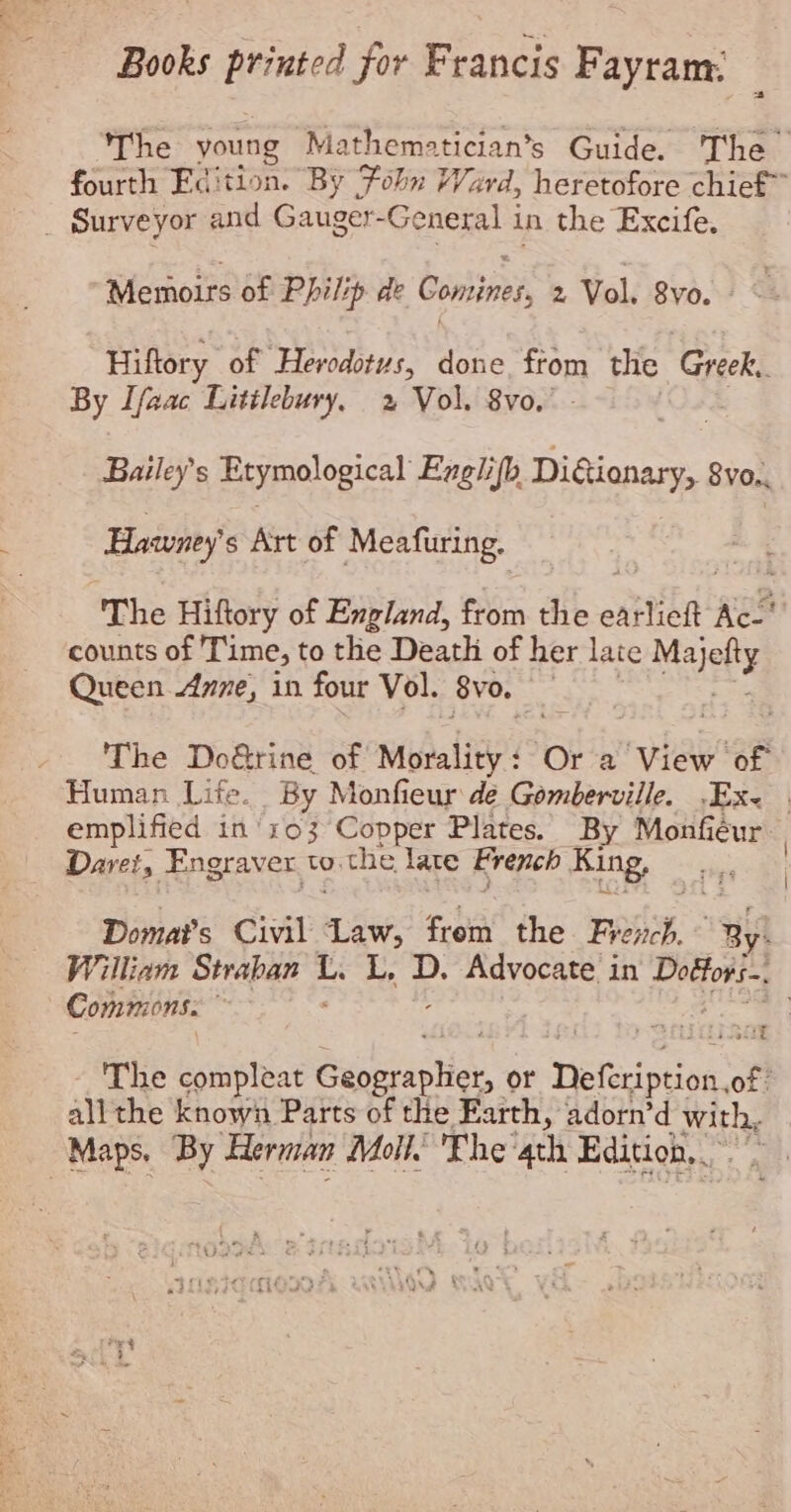 Books printed for Francis Fayram: | The young Mathematician’s Guide. The fourth Edition. By Foln Ward, heretofore chief” _ Surveyor and Gauger- General in the Excife. Memoirs of Philip de Comines, 2 Vol. 8vo. Hiftory of Herodotus, done from the Greek, By Ifaac Litilebury, 2 Vol. 8vo, Bailey's Etymological Englifh DiGionary, 8vo., Hawney s Art of Meafuring. The Hiftory of England, from the easlich: Ac. counts of Time, to the Death of her late te Queen Anne, in four Vol. by o. | - ‘The Do&rine of Mibaliey Or a View of Human Life. By Monfieur de Gemberville. -Ex< | emplified in'103 Copper Plates. By Monfiéur: Daret, Engraver to. the late French King, Domat’s Civil “aw: from the Frevich. ~ Ry! William Straban a L. D. Advocate in ag tate Commons. ; a The compleat Seta or Defeription. of all the known Parts of the Earth, adorn’d with, Maps. By Herman Moll. Fhe ath Edition, fret