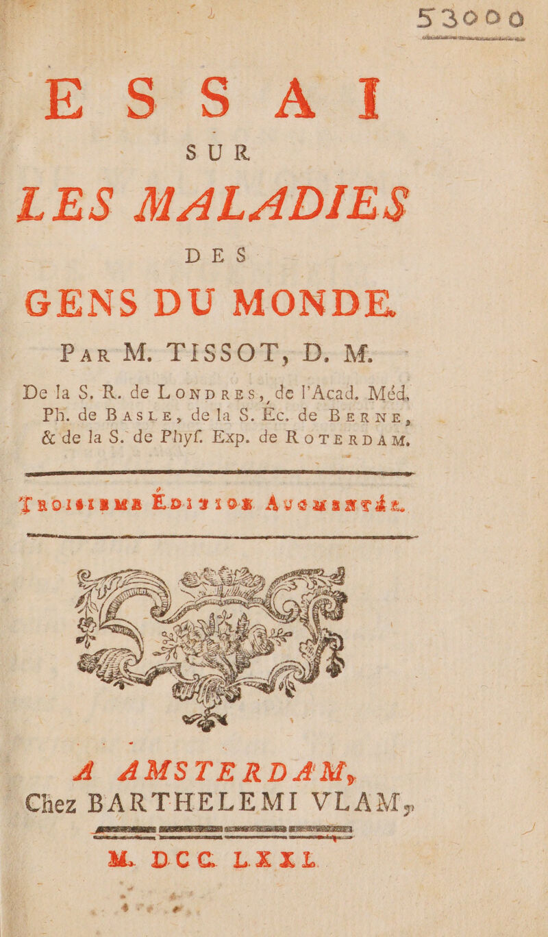 35480 DE S S A I LES MALADIES GENS DU MONDE. Par M FISSOT, D. M. De la S, R. de LoNpres, de l'Acad, Méd, Ph. de BasLE, de la S. Ec. de BeRNE, &amp; de la S. de Phyf. Exp. de ROTERDAM. Taoïisiamua Evir10s AvowsantTée LA AMSTERDAM, Chez BARTHELEMI VLAM, M DCC LEÉEEL m de STE ,# ;