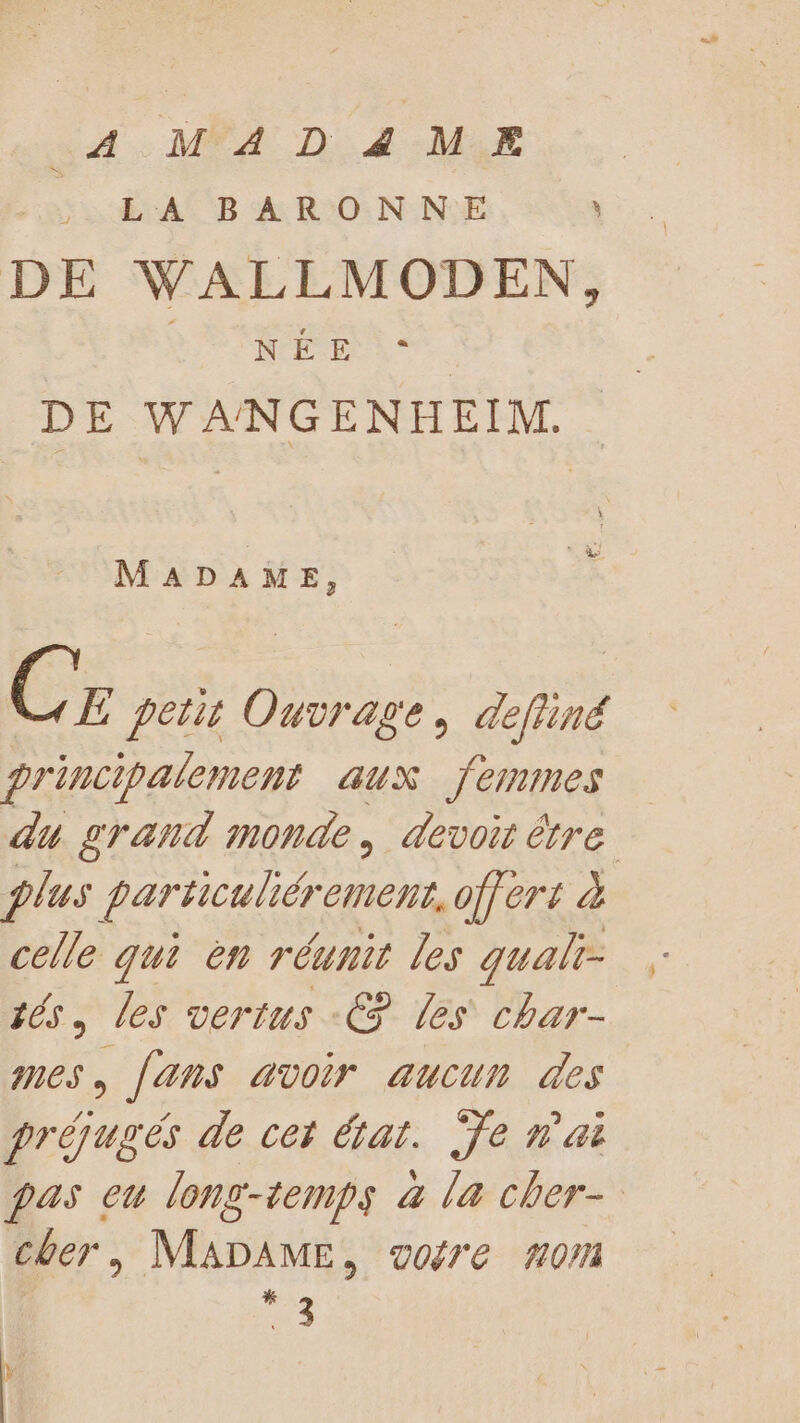 4 MADZ4MEÆ FE AS BARON NE à DE WALLMODEN, NÉ Er: DE WANGENHEIM. MADAME, Cr petit Ouvrage, defliné principalement aux femmes du grand monde, devoir être plus particuliéremens, offert à celle qui èn réunit les qualr- tés, les vertus € les char- nes à Jans avoir aucun des préjugés de cet état. Ÿe nai pas eu long-temps à la cher- cher, MADAME, gore 0m ae