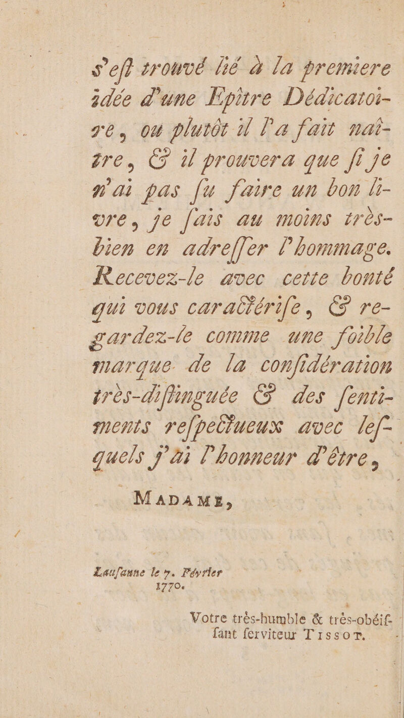 sef srouvé bé à La premiere dée d'une Epitre Dédicatoi- re, ou plutôt 1 la fait nat- re, © W prouvera que fi je n'ai pas [u faire un bon li- vre, je [ais au moins très- bien en adreffer l'hommage. Recevez-le avec cette bonté qui vous carattérife, © re- gardez-le comme une foible marque de la confidération très-diflinguée © des fenii- ments FéJpéttueus avec ef quels j'ai l'honneur d'être, MADAME, Laufanne le ». Féyrler 1770 Votre très-humble &amp; trés-obéif : fant ferviteur Tissor.