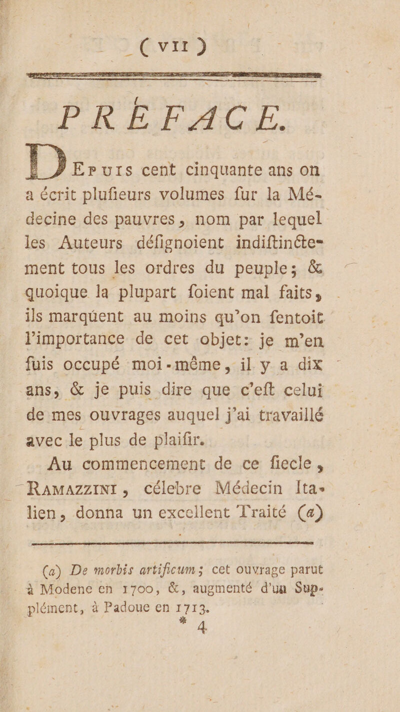 PRÉFACE. 1) EpPurs cent cinquante ans on a écrit plufieurs volumes fur la Mé- decine des pauvres, nom par lequel les Auteurs défignoient indiftinéte- ment tous les ordres du peuple; &amp; quoique la plupart foient mal faits, ils marquent au moins qu’on fentoit l'importance de cet objet: je m’en fuis occupé moi-même, il y a dix ans, &amp; je puis dire que c’eft celui de mes ouvrages auquel j'ai travaillé avec le plus de plaifir. Au commencement de ce fiecle, RamazziNt, célebre Médecin Ita lien, donna un excellent Traité (a) (a) De morbis artificum; cet ouvrage parut à Modene en 1700, &amp;, augmenté d’un sh plément, à Padoue en 1713 | 4
