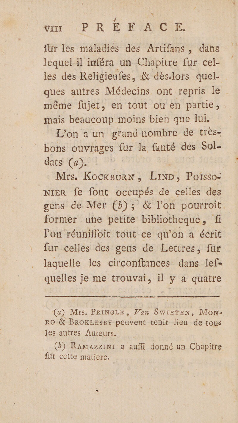 für les maladies des Artifans , dans lequel il inféra un Chapitre fur cel- les des Religieufes, &amp; dès-lors quel- ques autres Médecins ont repris le même fujet, en tout ou en partie, . mais beaucoup moins bien que lui. L'on a un grand nombre de très- bons ouvrages fur la fanté des Sol- dats (a). | Mrs. KocxBurn, Lip, Poïssoz NIER fe font occupés de celles des gens de Mer (b); &amp; l’on pourroit. former une petite bibliotheque, fi l’on réunifloit tout ce qu’on a écrit fur celles des gens de Lettres, fur laquelle les circonftances dans lefs quelles je me trouvai, il y a quatre (a) Mrs. PRINGLE, Van SWIETEN, Mon: RO &amp; BROKLESBY peuvent tenir lieu de tous jes autres Auteurs. (b) RaAMmazziNi a aufi donné un Chapitre fur cette matiere.