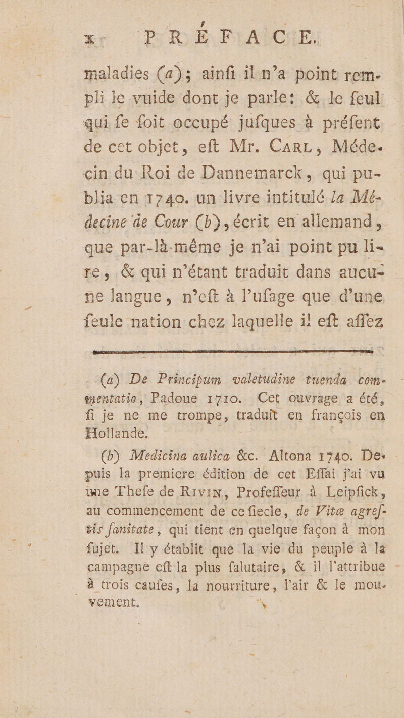 X: PRÉ Fr'AËCHE. maladies (a); ainfi il n’a point rem. pli le vuide dont je parle: &amp; le feul: qui fe foit occupé jufques à préfent de cet objet, eft Mr. Carz, Méde. çin du Roï de Dannemarck, qui pu- blia en 1740. un livre intitulé Ja Mé- decine de Cour (b}, écrit en allemand, que par-là-même je n'ai point pu li- re, &amp; qui n'étant traduit dans aucu- ne langue, n’eft à l’ufage que d’une feule nation chez laquelle il eft affez (a) De Principum valetudine tuenda com- gentatio, Padoue 1710. Cet ouvrage a été, fi je ne me trompe, traduit en françois en Hollande. | : (b) Medicina aulica &amp;c. Altona 1740. De: puis la premiere édition de cet Effai j'ai vu ie Thefe de Rivin, Profefleur à. Leipfick, au commencement de cefiecle, de Vite agref- &amp;is Janitate, qui tient en quelque façon à mon fujet. Il y établit que la vie du peuple à la campagne eft la plus falutaire, &amp; il l'attribue - à trois caufes, la nourriture, l'air &amp; le mou- vement. d