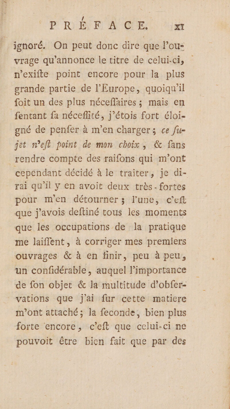FRS dE. Lu ignoré. On peut donc dire que Pou- | vrage qu’annonce le titre de celui-ci, n’exifte point encore pour la plus grande partie de l'Europe, quoiqu'il foit un des plus néceflaires ; mais en _fentant fa néceflité, j’étois fort éloi- gné de penfer à m’en charger; ce fur jet n’eft point de mon choix, &amp; fans rendre compte des raifons qui m'ont rai qu'il y en avoit deux très. fortes pour men détourner; l’une, c'’eft que j’avois deftiné tous les moments que les occupations de la pratique me laiffent, à corriger mes premiers ouvrages &amp; à en finir, peu à peu, un confidérable, auquel Pimportance de fon objet &amp; la multitude d’obfer- vations que jai fur cette matiere m'ont attaché; la feconde, bien plus forte encore, c’eft que celui-ci ne pouvoit être bien fait que par des … L